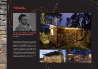 Su estudio se caracteriza por el desarro-
llo de proyectos, prototipos y soluciones
constructivas basadas en el oficio, en el
trabajo con materiales locales y la in-
novación de técnicas constructivas tra-
dicionales. Obtuvo el primer lugar en el
Concurso Ideas de Diseño para el centro
de Innovación de la Salud, en Ecuador
(2020). Ha dictado conferencias y talleres
en diferentes países de Latinoamérica, y
obtuvo la mención de honor en la Bienal
Panamericana de Quito BAQ 2012.
Talleristas
ARQ. JUAN PABLO ASTUDILLO
TÁCTI.CO Taller de Arquitectura
Ecuador
 