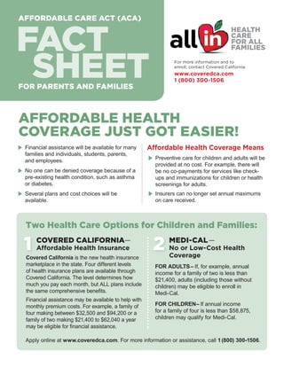 AFFORDABLE CARE ACT (ACA)

FACT
SHEET

For more information and to
enroll, contact Covered California:

www.coveredca.com
1 (800) 300-1506

FOR SCHOOL LEADERS

FOR PARENTS AND FAMILIES

AFFORDABLE HEALTH
COVERAGE JUST GOT EASIER!
E	 Financial assistance will be available for many
families and individuals, students, parents,
and employees.

E	 No one can be denied coverage because of a
pre-existing health condition, such as asthma
or diabetes.

E	 Several plans and cost choices will be
available.

Affordable Health Coverage Means
E	 Preventive care for children and adults will be
provided at no cost. For example, there will
be no co-payments for services like checkups and immunizations for children or health
screenings for adults.

E	Insurers can no longer set annual maximums
on care received.

Two Health Care Options for Children and Families:

1

COVERED CALIFORNIA—
Affordable Health Insurance

Covered California is the new health insurance
marketplace in the state. Four different levels
of health insurance plans are available through
Covered California. The level determines how
much you pay each month, but ALL plans include
the same comprehensive benefits.
Financial assistance may be available to help with
monthly premium costs. For example, a family of
four making between $32,500 and $94,200 or a
family of two making $21,400 to $62,040 a year
may be eligible for financial assistance.

2

MEDI-CAL —

No or Low-Cost Health
Coverage

FOR ADULTS – If, for example, annual
income for a family of two is less than
$21,400, adults (including those without
children) may be eligible to enroll in
Medi-Cal.
FOR CHILDREN– If annual income
for a family of four is less than $58,875,
children may qualify for Medi-Cal.

Apply online at www.coveredca.com. For more information or assistance, call 1 (800) 300-1506.

 