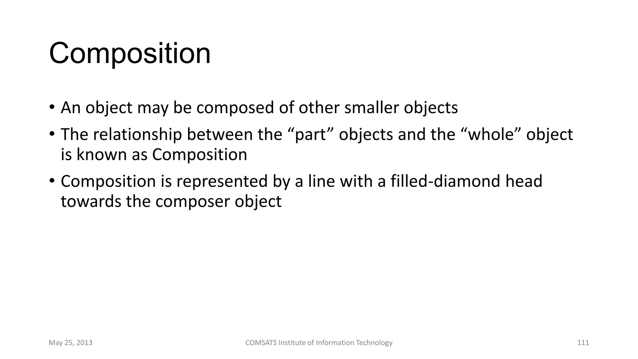 Composition
• An object may be composed of other smaller objects
• The relationship between the “part” objects and the “whole” object
is known as Composition
• Composition is represented by a line with a filled-diamond head
towards the composer object
May 25, 2013 COMSATS Institute of Information Technology 111
 