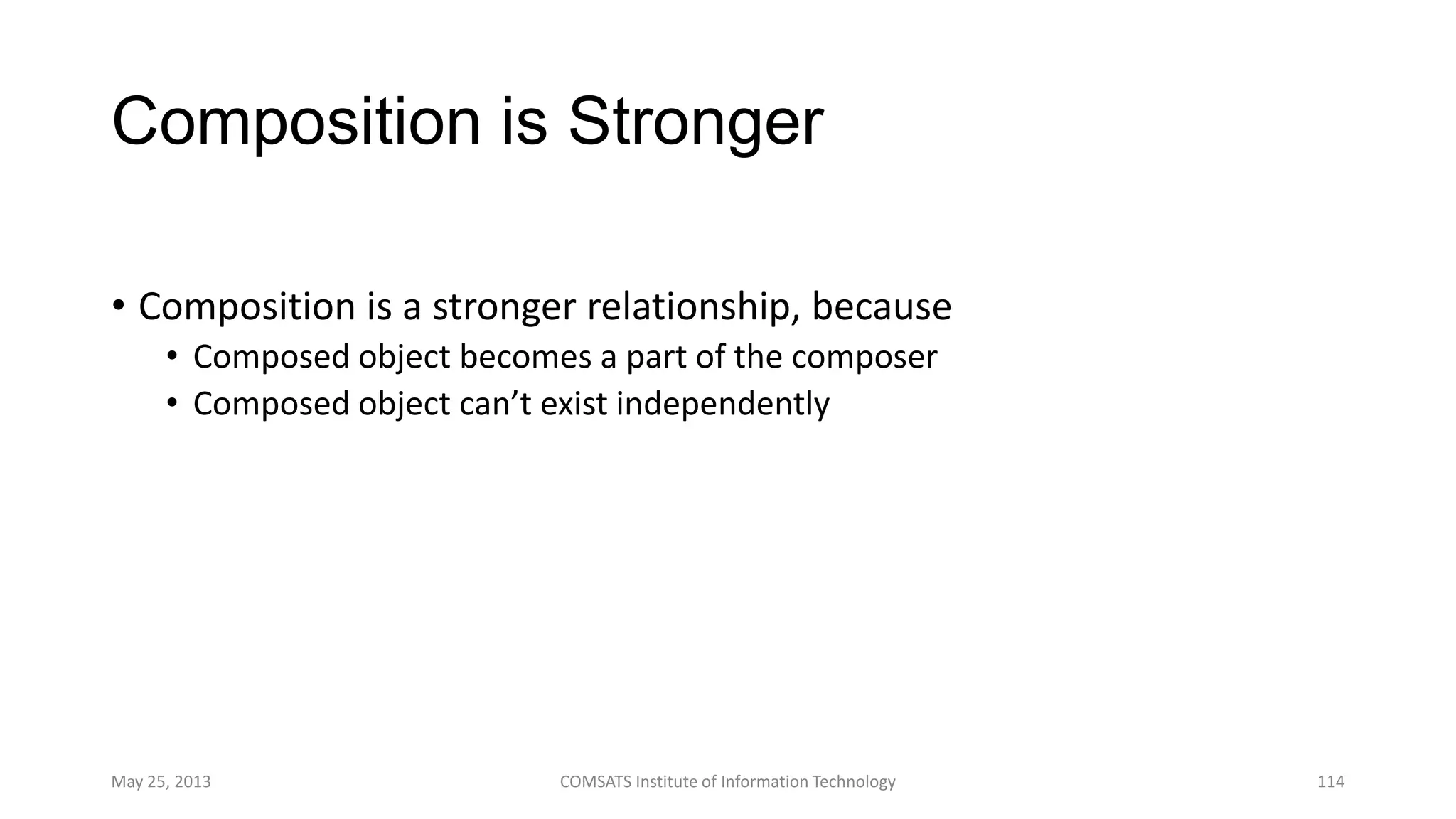 Composition is Stronger
• Composition is a stronger relationship, because
• Composed object becomes a part of the composer
• Composed object can’t exist independently
May 25, 2013 COMSATS Institute of Information Technology 114
 