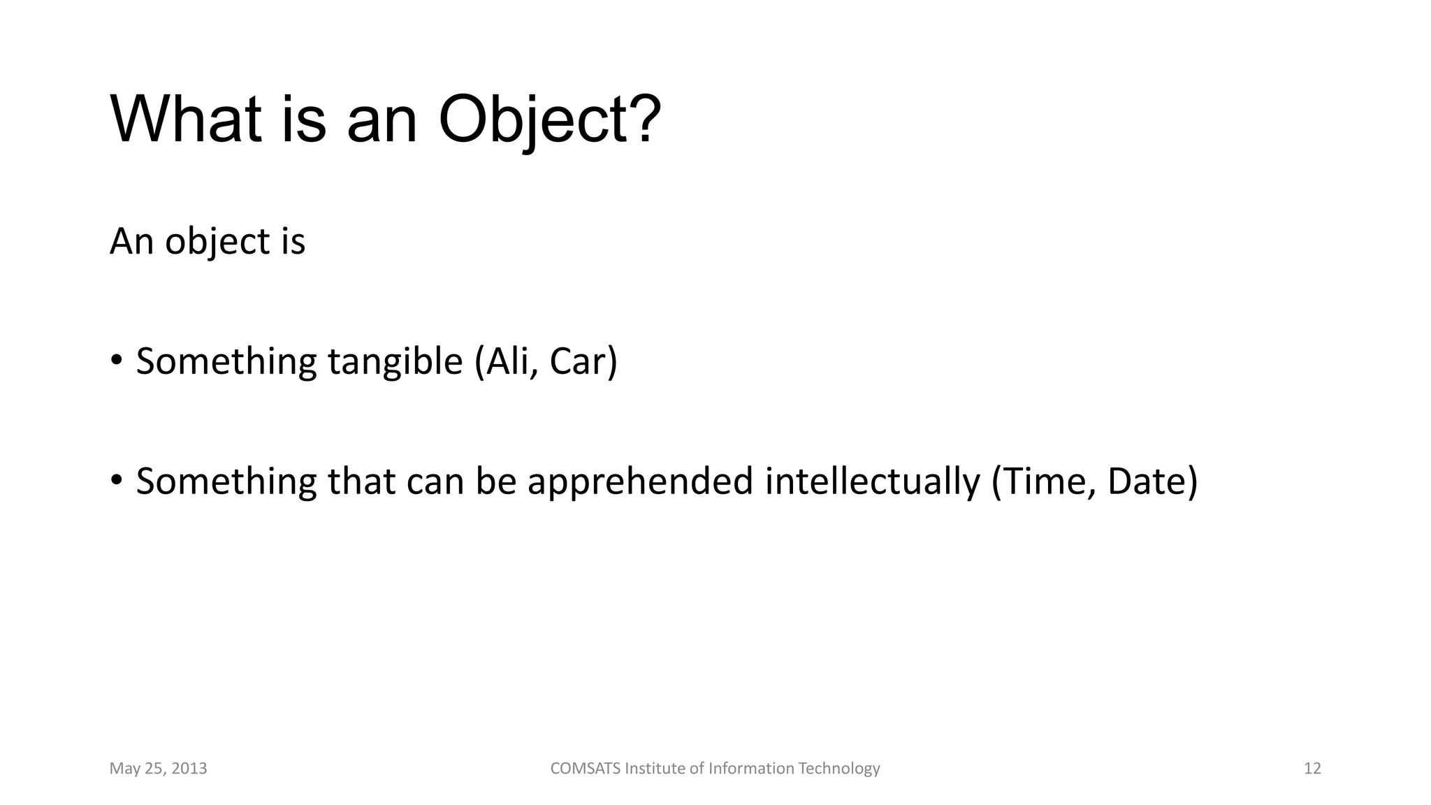 What is an Object?
An object is
• Something tangible (Ali, Car)
• Something that can be apprehended intellectually (Time, Date)
May 25, 2013 COMSATS Institute of Information Technology 12
 