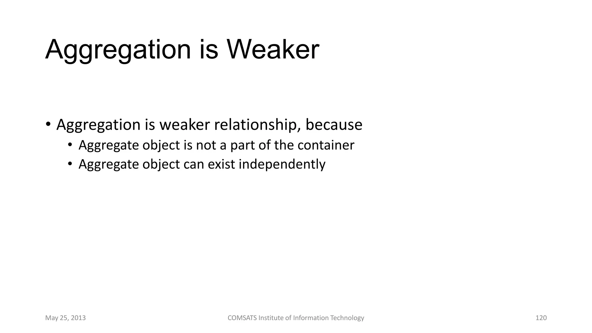 Aggregation is Weaker
• Aggregation is weaker relationship, because
• Aggregate object is not a part of the container
• Aggregate object can exist independently
May 25, 2013 COMSATS Institute of Information Technology 120
 