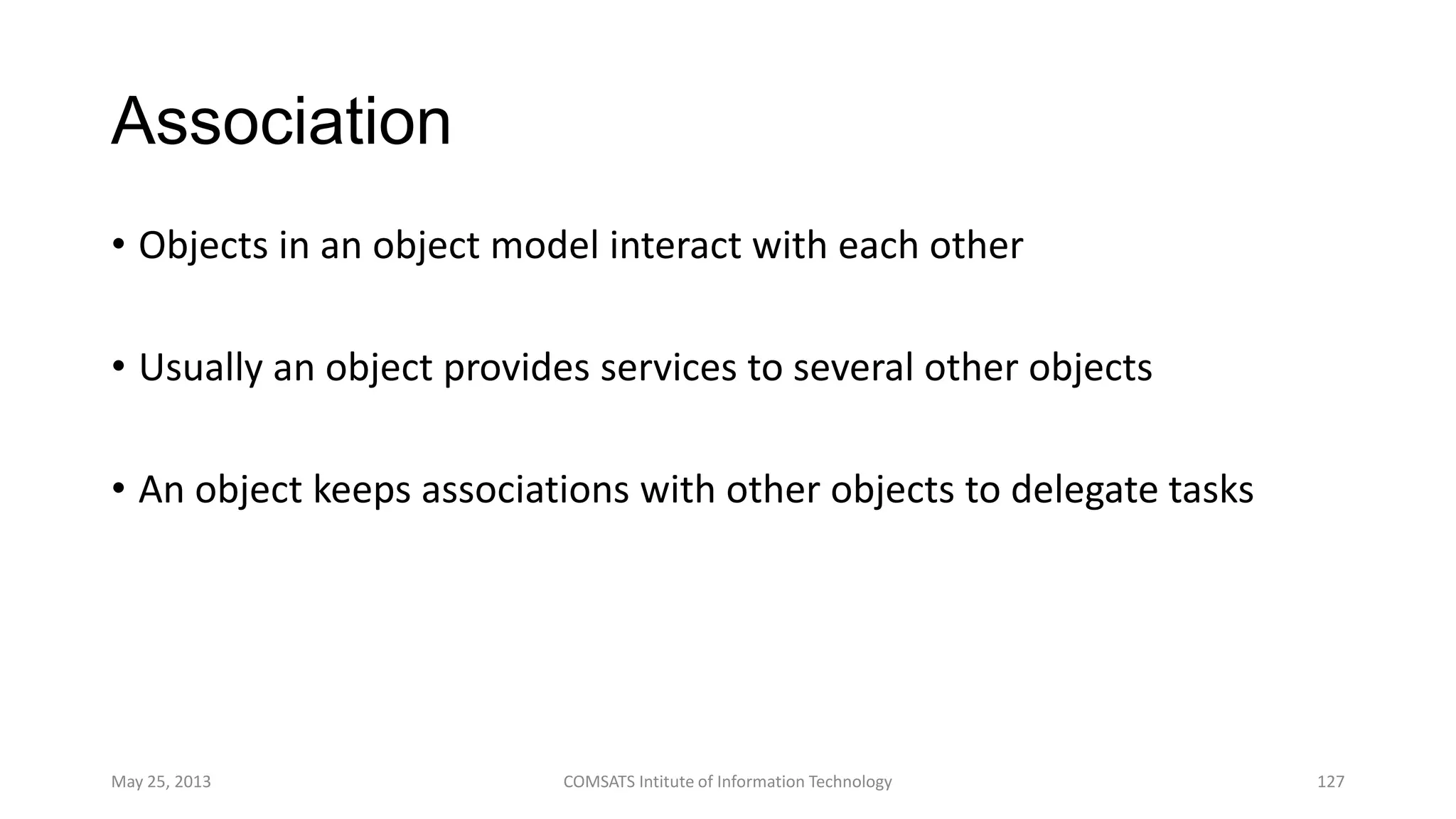 Association
• Objects in an object model interact with each other
• Usually an object provides services to several other objects
• An object keeps associations with other objects to delegate tasks
May 25, 2013 COMSATS Intitute of Information Technology 127
 