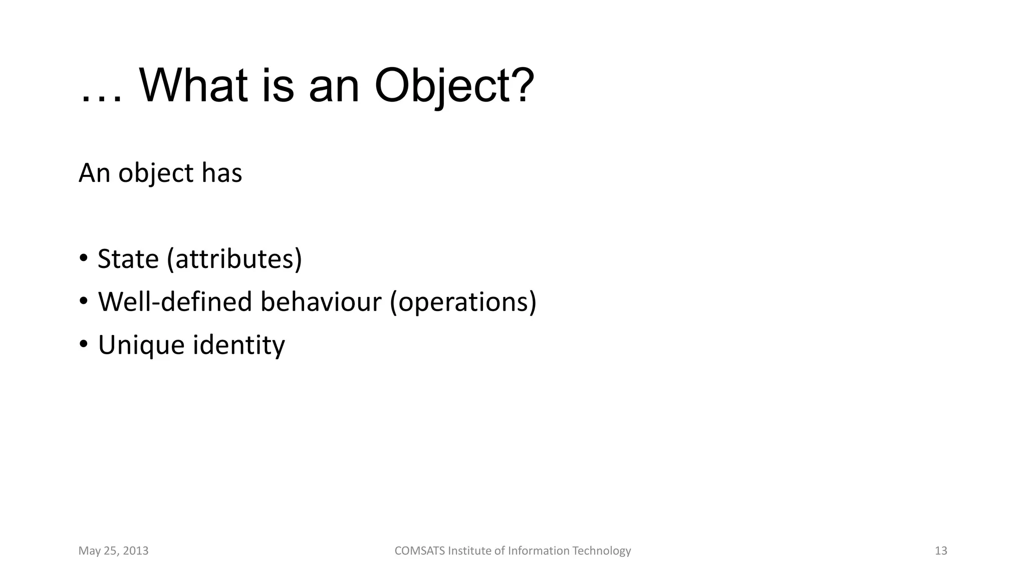 … What is an Object?
An object has
• State (attributes)
• Well-defined behaviour (operations)
• Unique identity
May 25, 2013 COMSATS Institute of Information Technology 13
 