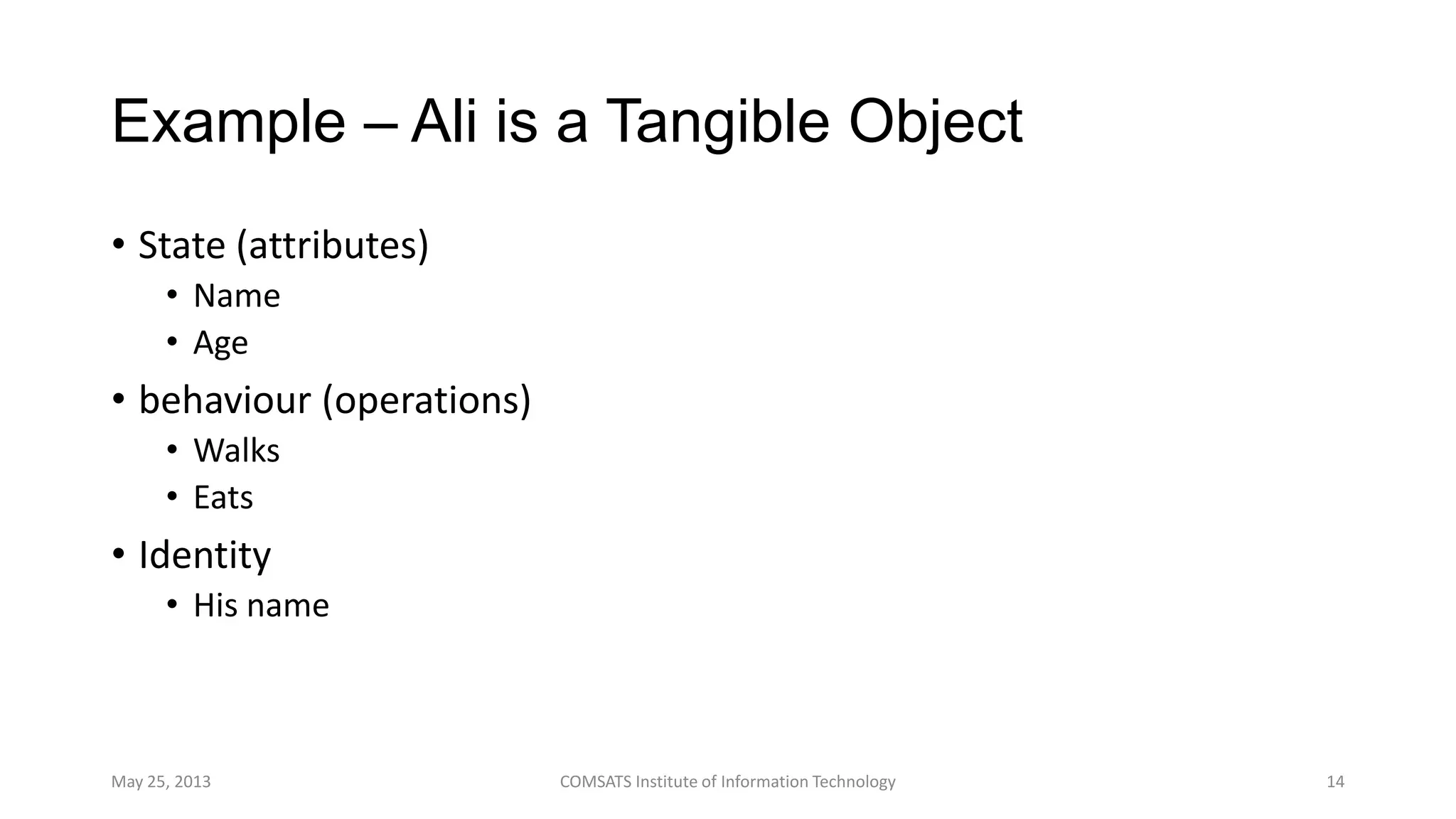 Example – Ali is a Tangible Object
• State (attributes)
• Name
• Age
• behaviour (operations)
• Walks
• Eats
• Identity
• His name
May 25, 2013 COMSATS Institute of Information Technology 14
 