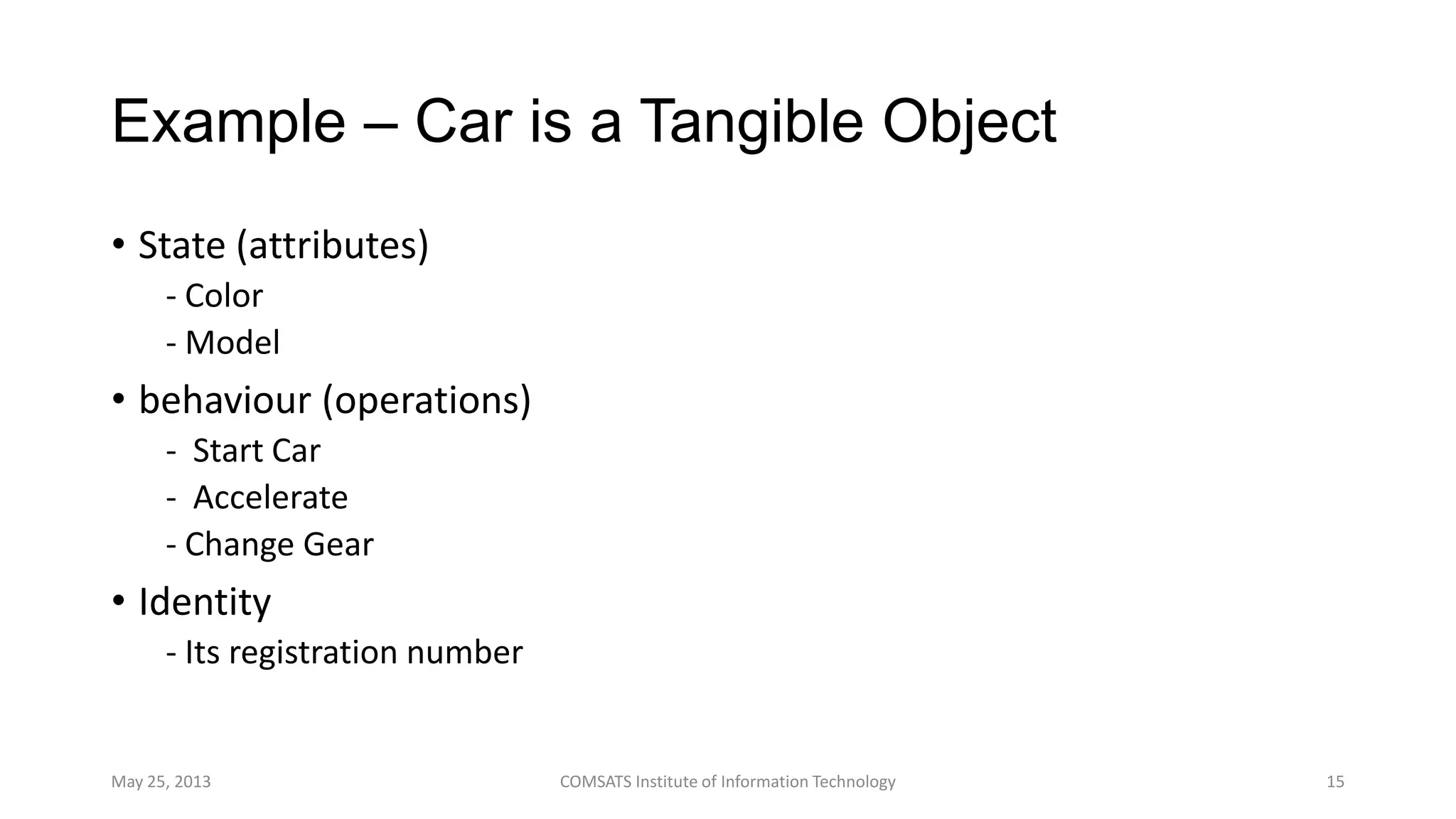 Example – Car is a Tangible Object
• State (attributes)
- Color
- Model
• behaviour (operations)
- Start Car
- Accelerate
- Change Gear
• Identity
- Its registration number
May 25, 2013 COMSATS Institute of Information Technology 15
 