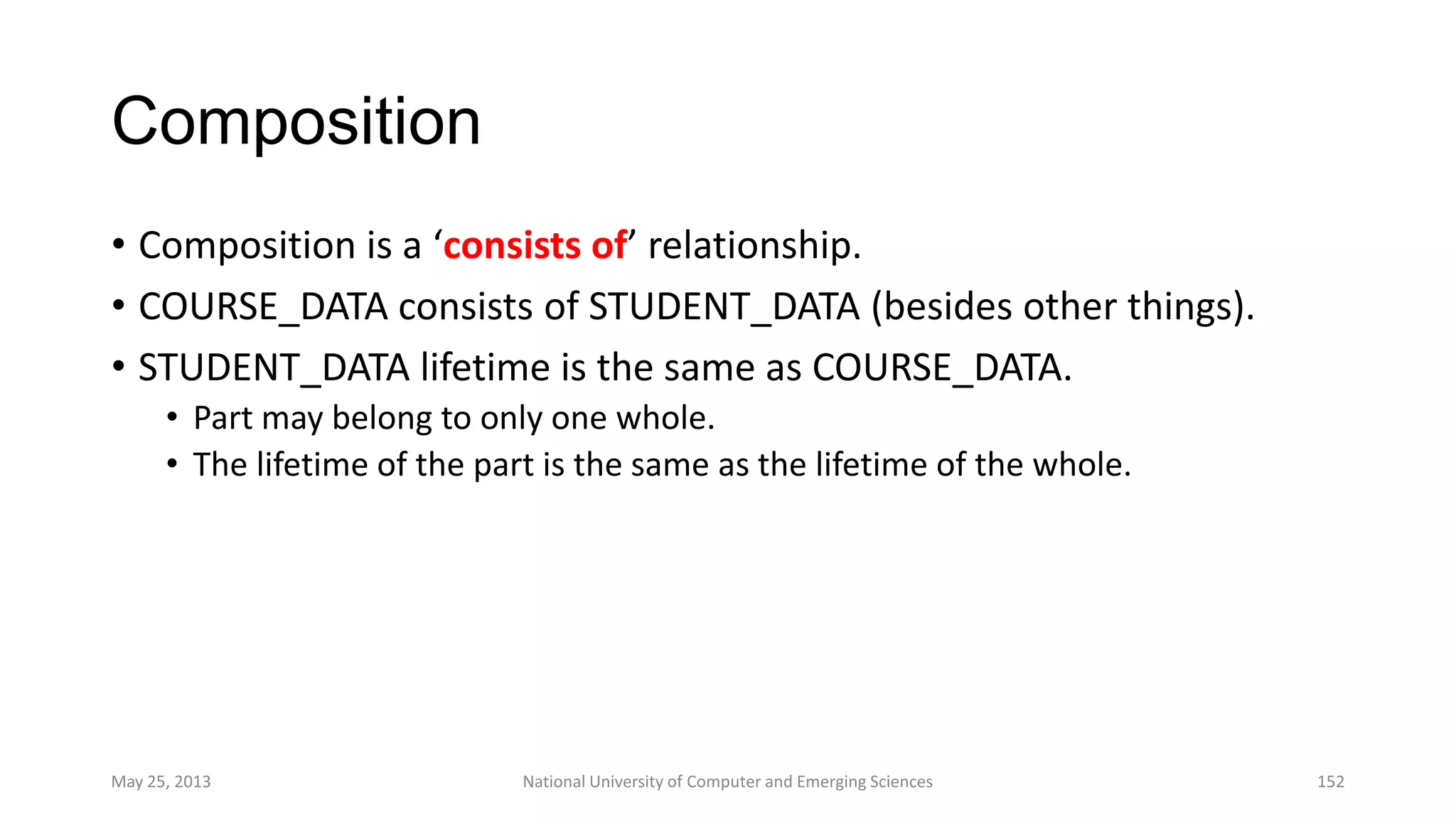 Composition
• Composition is a ‘consists of’ relationship.
• COURSE_DATA consists of STUDENT_DATA (besides other things).
• STUDENT_DATA lifetime is the same as COURSE_DATA.
• Part may belong to only one whole.
• The lifetime of the part is the same as the lifetime of the whole.
May 25, 2013 National University of Computer and Emerging Sciences 152
 