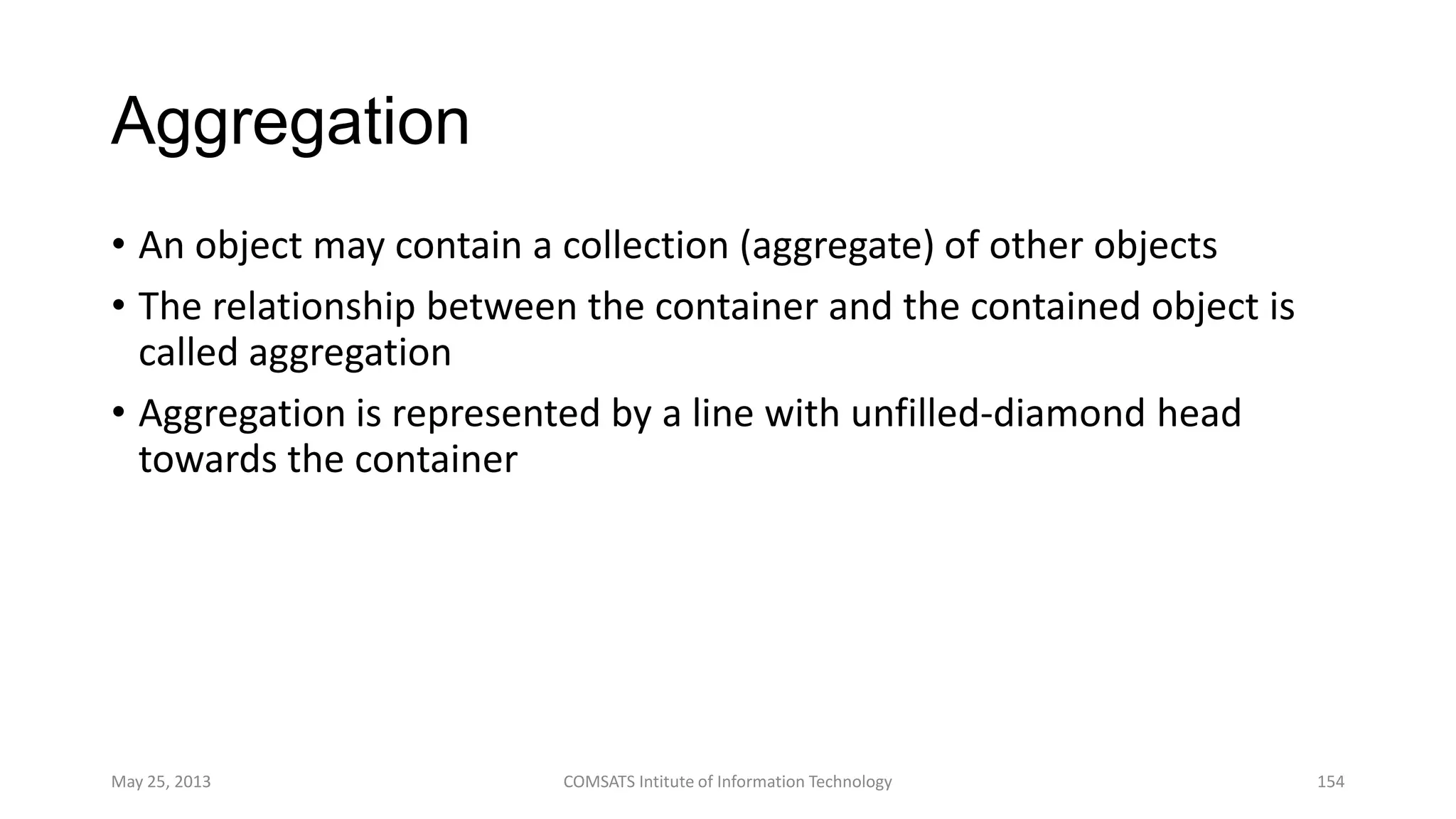 Aggregation
• An object may contain a collection (aggregate) of other objects
• The relationship between the container and the contained object is
called aggregation
• Aggregation is represented by a line with unfilled-diamond head
towards the container
May 25, 2013 COMSATS Intitute of Information Technology 154
 