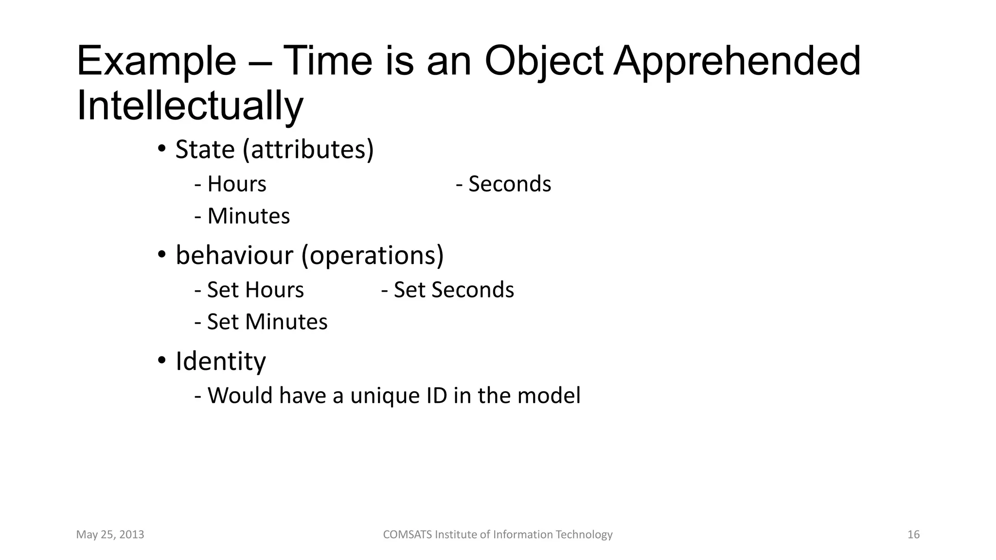Example – Time is an Object Apprehended
Intellectually
• State (attributes)
- Hours - Seconds
- Minutes
• behaviour (operations)
- Set Hours - Set Seconds
- Set Minutes
• Identity
- Would have a unique ID in the model
May 25, 2013 COMSATS Institute of Information Technology 16
 