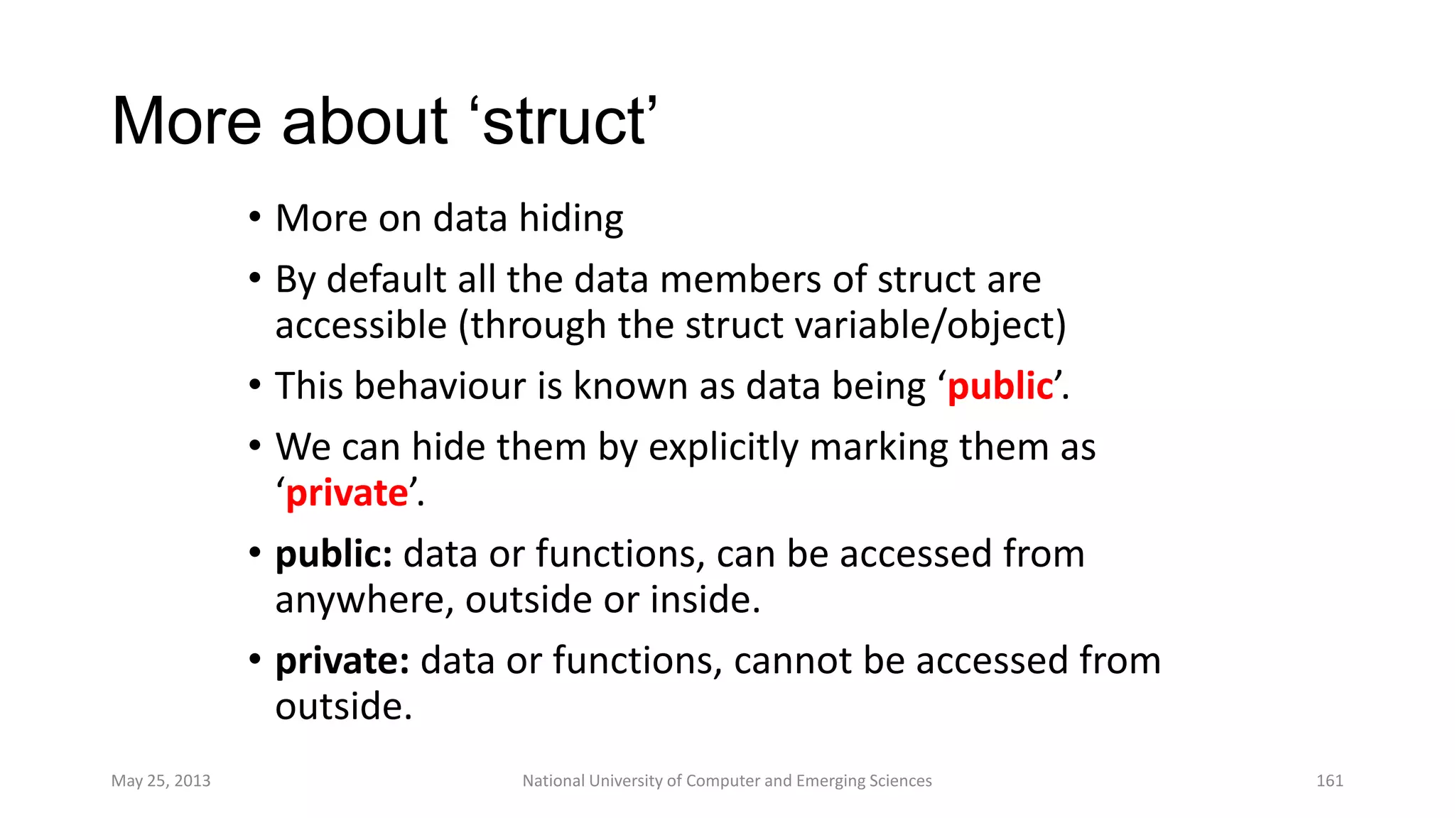 More about „struct‟
• More on data hiding
• By default all the data members of struct are
accessible (through the struct variable/object)
• This behaviour is known as data being ‘public’.
• We can hide them by explicitly marking them as
‘private’.
• public: data or functions, can be accessed from
anywhere, outside or inside.
• private: data or functions, cannot be accessed from
outside.
May 25, 2013 National University of Computer and Emerging Sciences 161
 