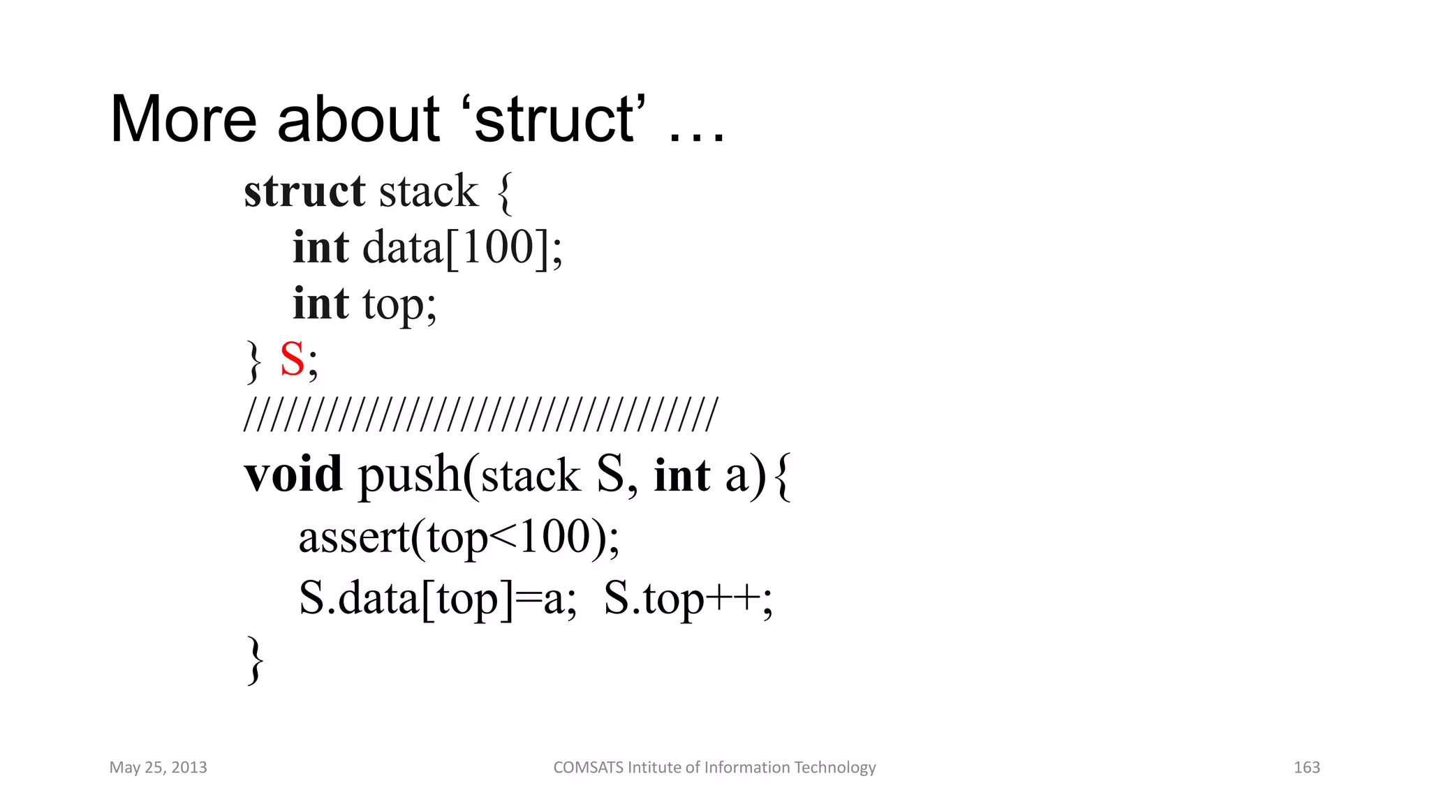 More about „struct‟ …
struct stack {
int data[100];
int top;
} S;
///////////////////////////////////
void push(stack S, int a){
assert(top<100);
S.data[top]=a; S.top++;
}
May 25, 2013 COMSATS Intitute of Information Technology 163
 