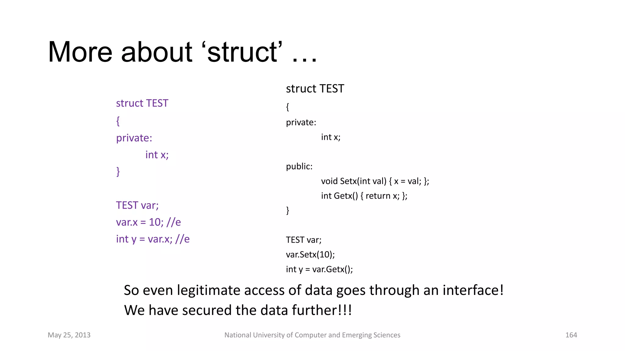 More about „struct‟ …
struct TEST
{
private:
int x;
public:
void Setx(int val) { x = val; };
int Getx() { return x; };
}
TEST var;
var.Setx(10);
int y = var.Getx();
May 25, 2013 National University of Computer and Emerging Sciences 164
struct TEST
{
private:
int x;
}
TEST var;
var.x = 10; //e
int y = var.x; //e
So even legitimate access of data goes through an interface!
We have secured the data further!!!
 