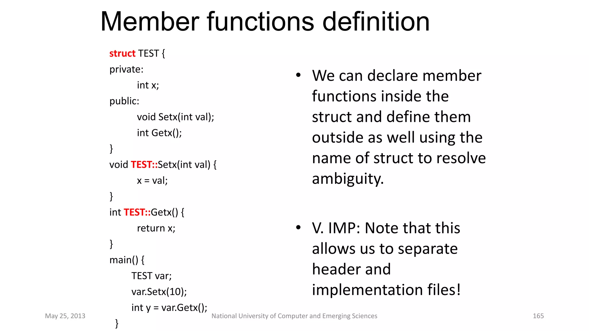 Member functions definition
May 25, 2013 National University of Computer and Emerging Sciences 165
struct TEST {
private:
int x;
public:
void Setx(int val);
int Getx();
}
void TEST::Setx(int val) {
x = val;
}
int TEST::Getx() {
return x;
}
main() {
TEST var;
var.Setx(10);
int y = var.Getx();
}
• We can declare member
functions inside the
struct and define them
outside as well using the
name of struct to resolve
ambiguity.
• V. IMP: Note that this
allows us to separate
header and
implementation files!
 