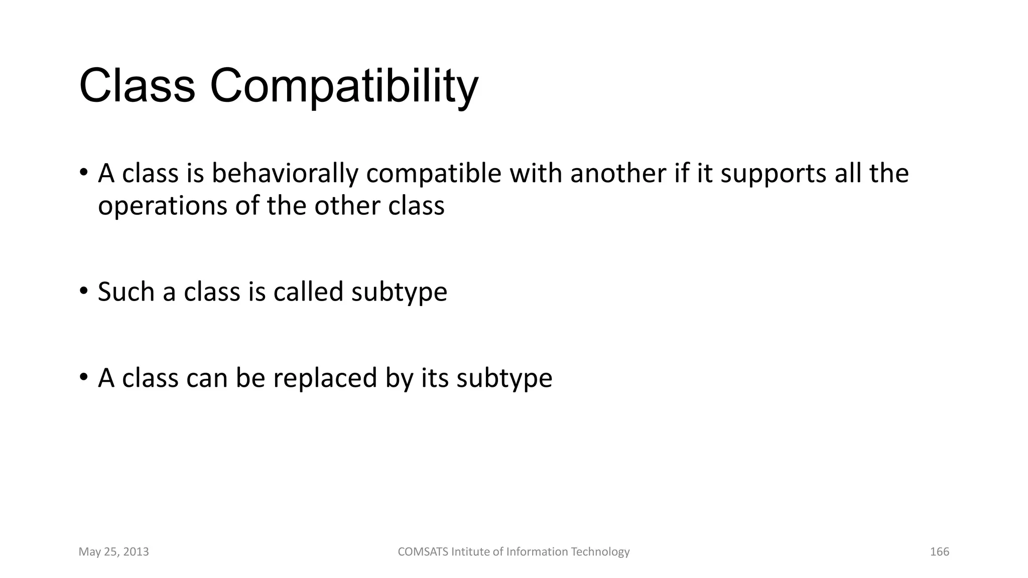 Class Compatibility
• A class is behaviorally compatible with another if it supports all the
operations of the other class
• Such a class is called subtype
• A class can be replaced by its subtype
May 25, 2013 COMSATS Intitute of Information Technology 166
 