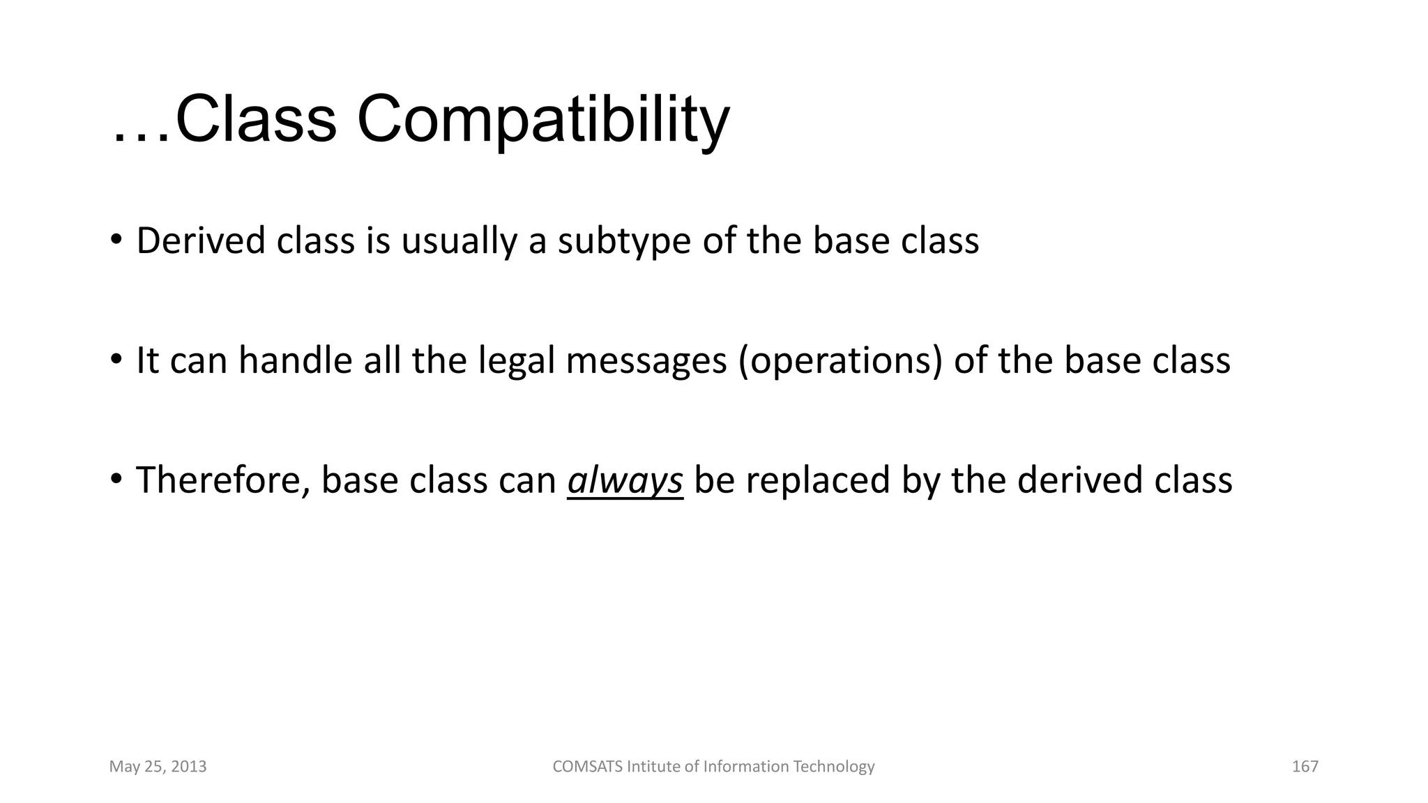 …Class Compatibility
• Derived class is usually a subtype of the base class
• It can handle all the legal messages (operations) of the base class
• Therefore, base class can always be replaced by the derived class
May 25, 2013 COMSATS Intitute of Information Technology 167
 