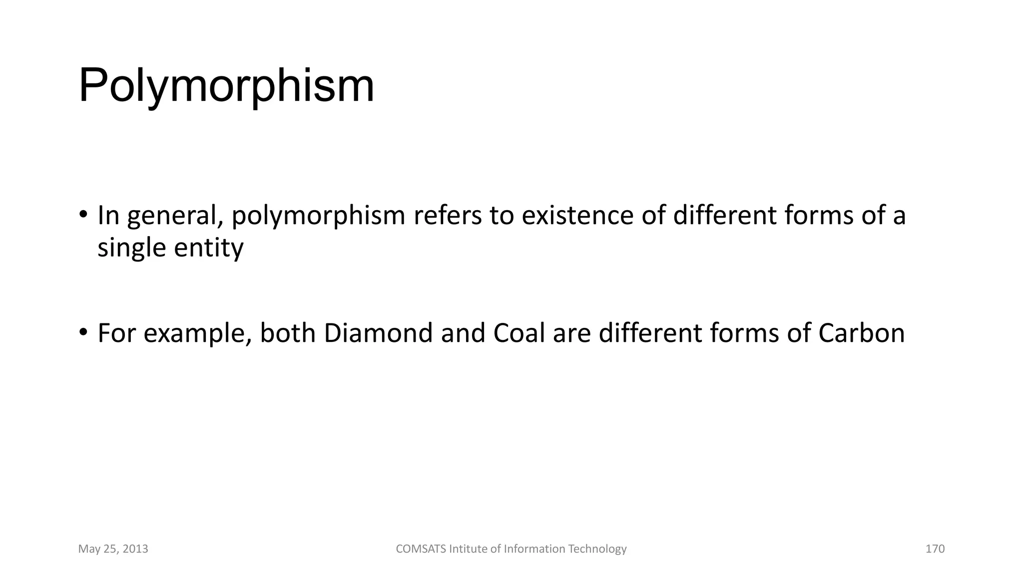 Polymorphism
• In general, polymorphism refers to existence of different forms of a
single entity
• For example, both Diamond and Coal are different forms of Carbon
May 25, 2013 COMSATS Intitute of Information Technology 170
 