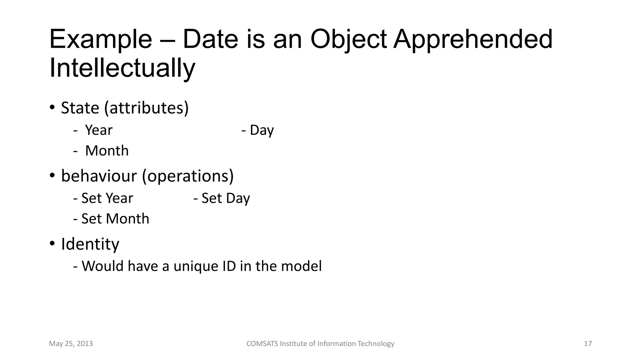 Example – Date is an Object Apprehended
Intellectually
• State (attributes)
- Year - Day
- Month
• behaviour (operations)
- Set Year - Set Day
- Set Month
• Identity
- Would have a unique ID in the model
May 25, 2013 COMSATS Institute of Information Technology 17
 