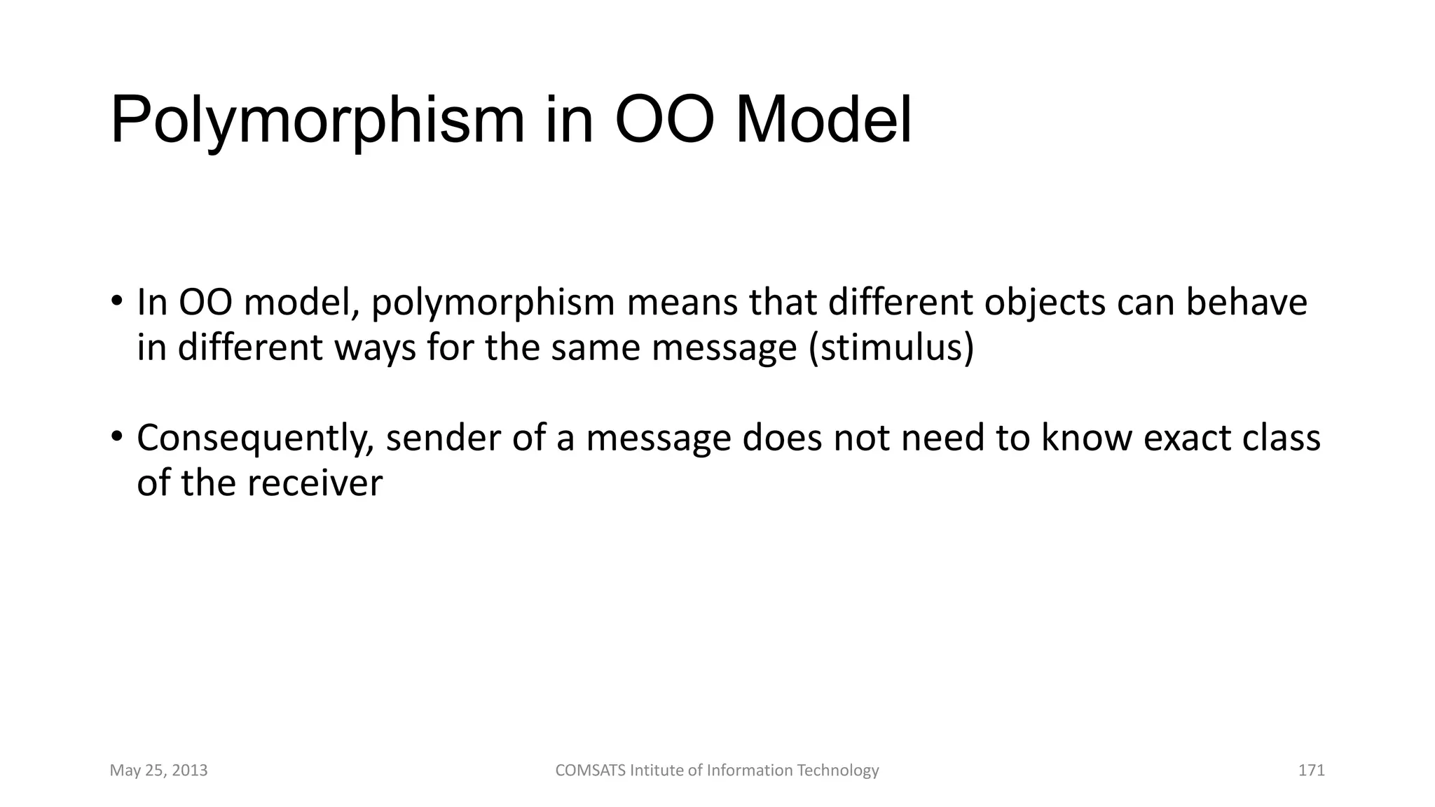 Polymorphism in OO Model
• In OO model, polymorphism means that different objects can behave
in different ways for the same message (stimulus)
• Consequently, sender of a message does not need to know exact class
of the receiver
May 25, 2013 COMSATS Intitute of Information Technology 171
 