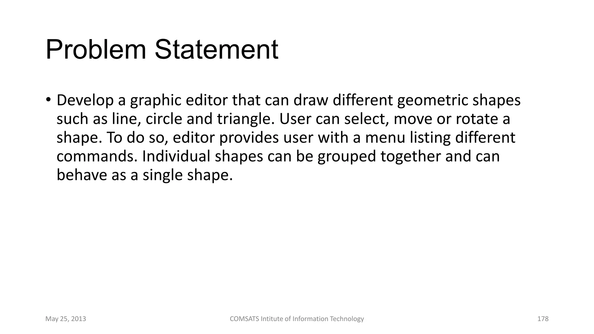 Problem Statement
• Develop a graphic editor that can draw different geometric shapes
such as line, circle and triangle. User can select, move or rotate a
shape. To do so, editor provides user with a menu listing different
commands. Individual shapes can be grouped together and can
behave as a single shape.
May 25, 2013 COMSATS Intitute of Information Technology 178
 
