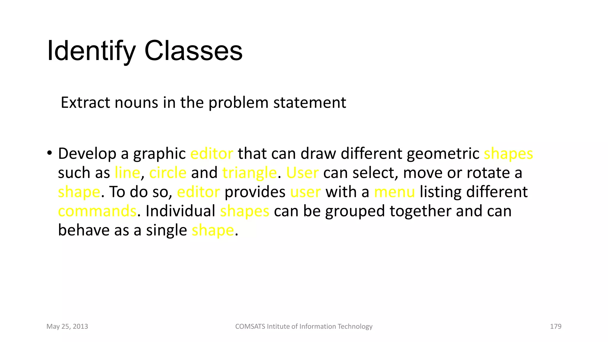 Identify Classes
Extract nouns in the problem statement
• Develop a graphic editor that can draw different geometric shapes
such as line, circle and triangle. User can select, move or rotate a
shape. To do so, editor provides user with a menu listing different
commands. Individual shapes can be grouped together and can
behave as a single shape.
May 25, 2013 COMSATS Intitute of Information Technology 179
 