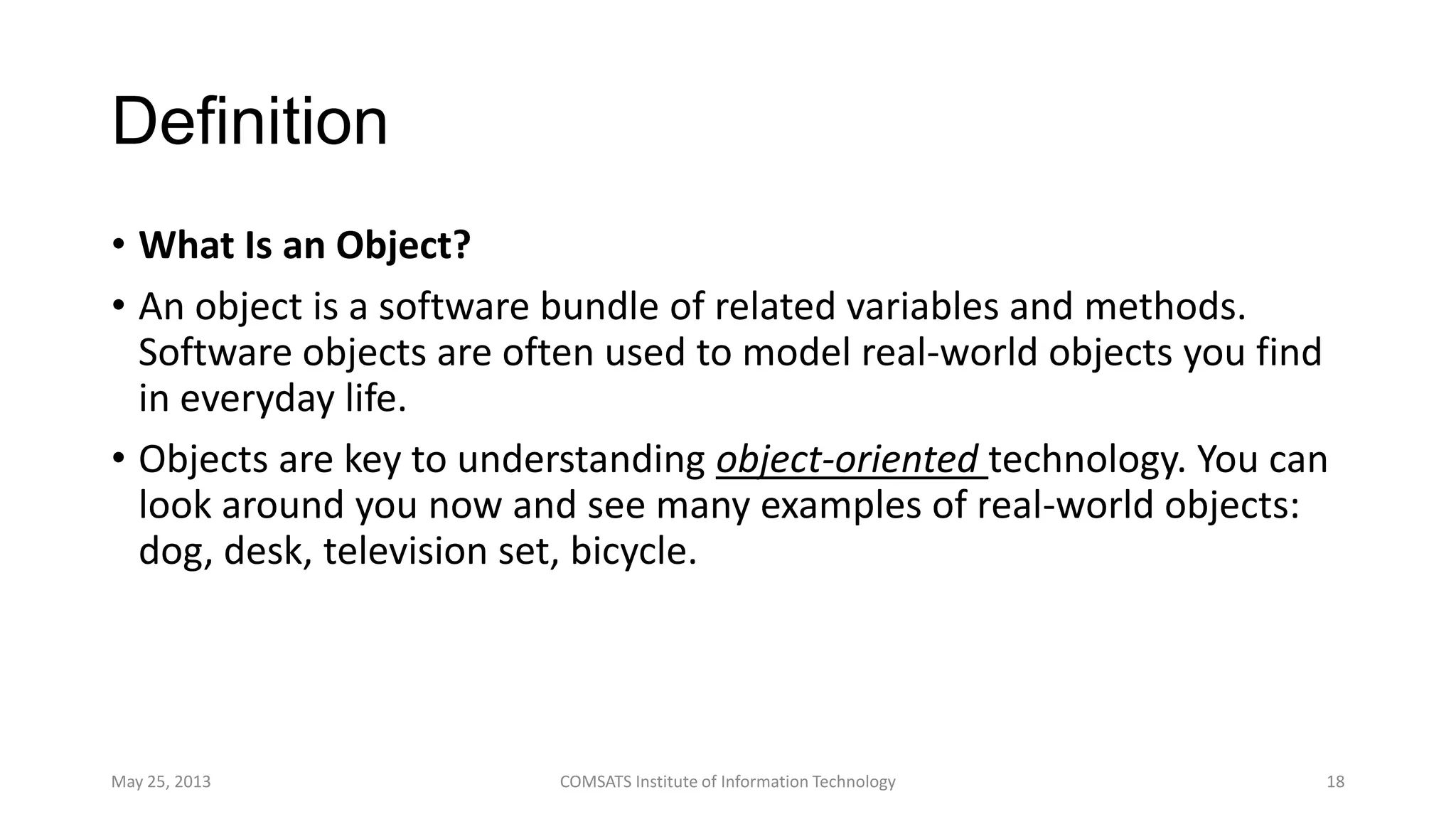 Definition
• What Is an Object?
• An object is a software bundle of related variables and methods.
Software objects are often used to model real-world objects you find
in everyday life.
• Objects are key to understanding object-oriented technology. You can
look around you now and see many examples of real-world objects:
dog, desk, television set, bicycle.
May 25, 2013 COMSATS Institute of Information Technology 18
 