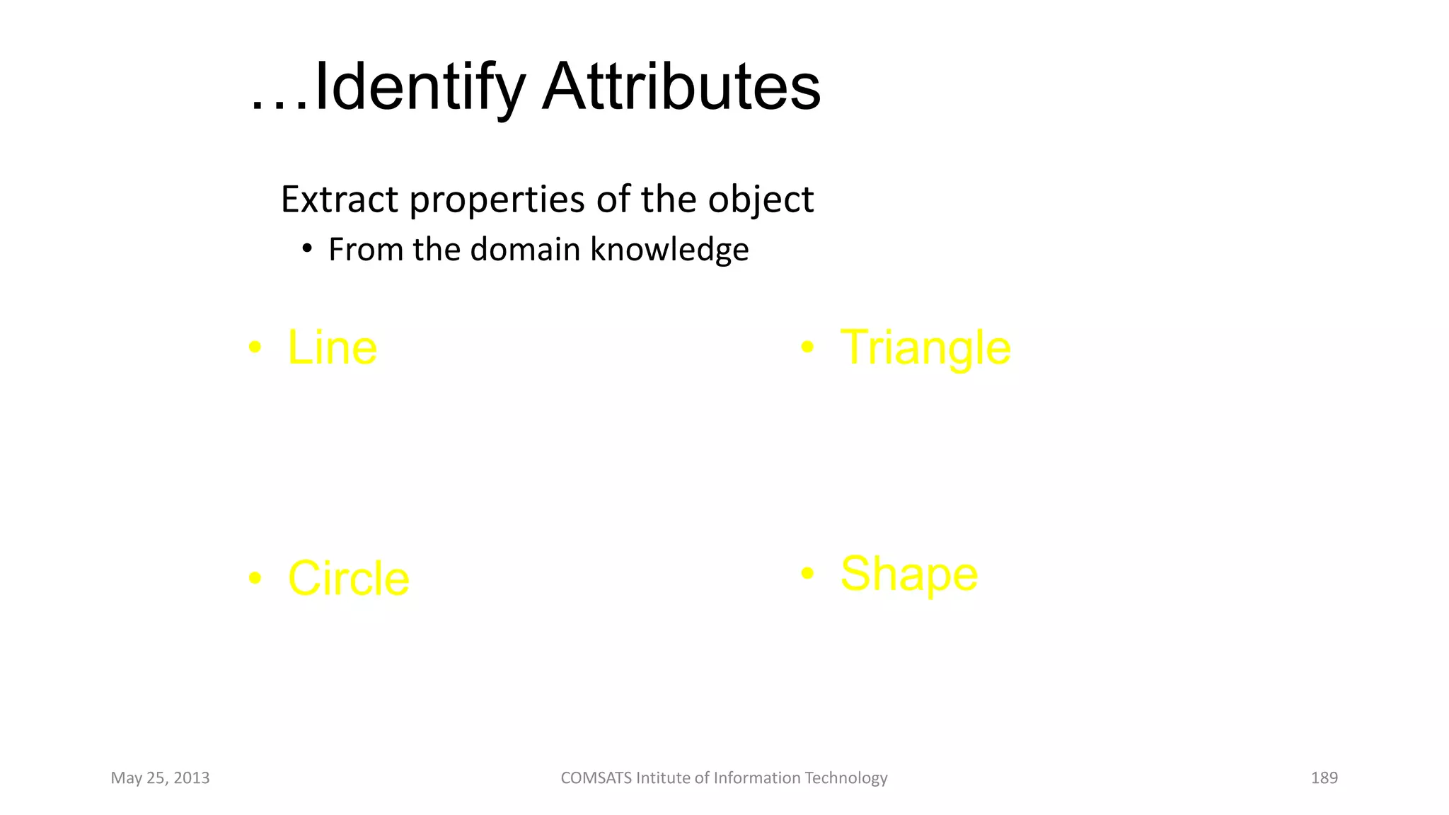 …Identify Attributes
Extract properties of the object
• From the domain knowledge
May 25, 2013 COMSATS Intitute of Information Technology 189
• Line
– Color
– Vertices
– Length
• Circle
– Color
– Vertices
– Radius
• Triangle
– Color
– Vertices
– Angle
• Shape
– Color
– Vertices
 