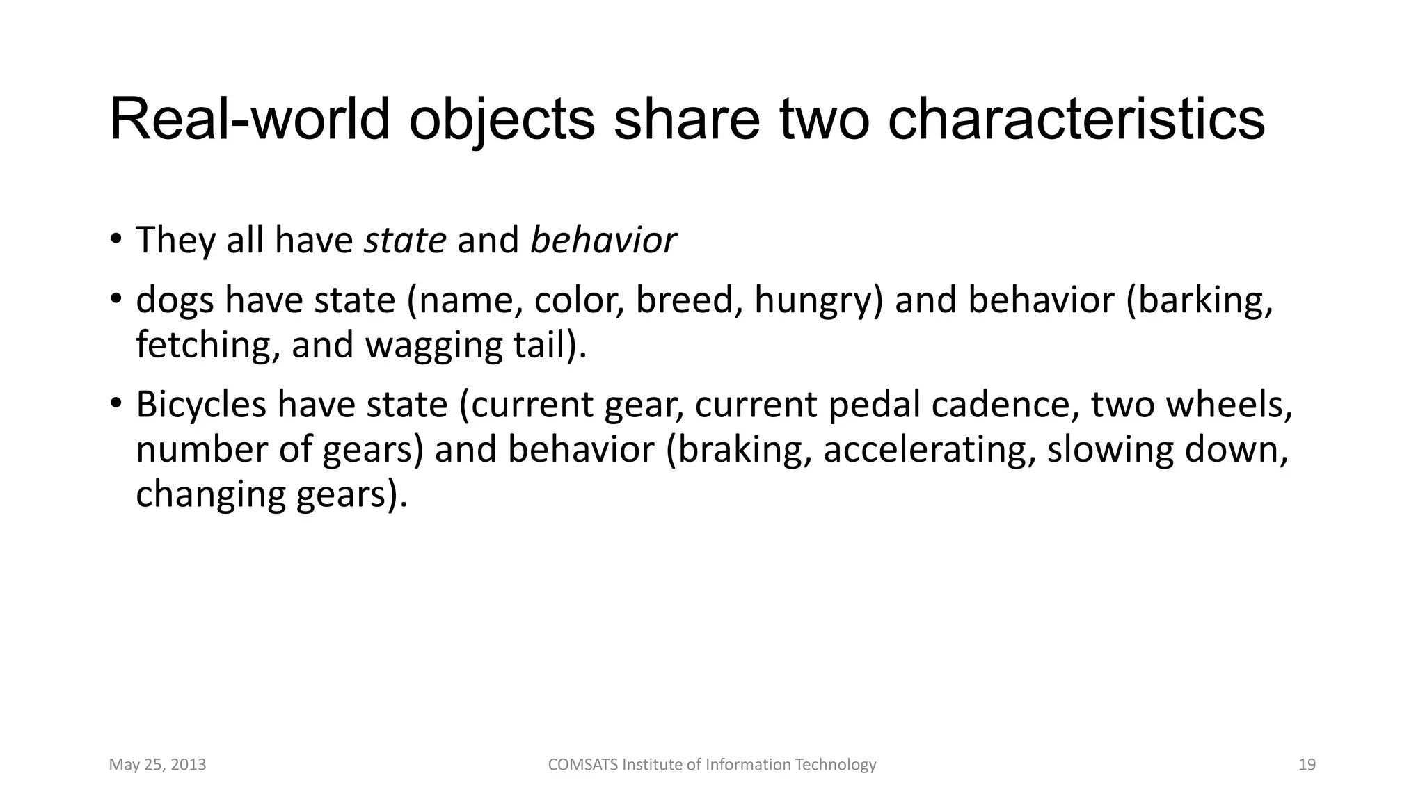 Real-world objects share two characteristics
• They all have state and behavior
• dogs have state (name, color, breed, hungry) and behavior (barking,
fetching, and wagging tail).
• Bicycles have state (current gear, current pedal cadence, two wheels,
number of gears) and behavior (braking, accelerating, slowing down,
changing gears).
May 25, 2013 COMSATS Institute of Information Technology 19
 