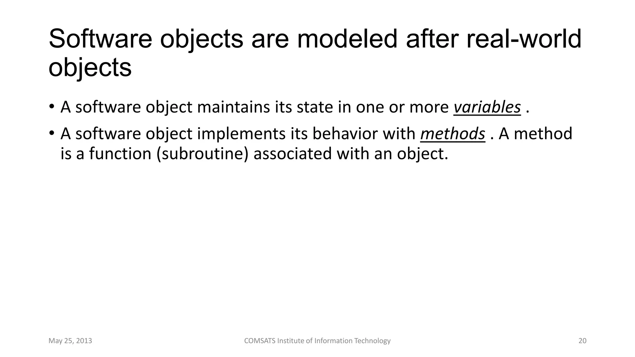 Software objects are modeled after real-world
objects
• A software object maintains its state in one or more variables .
• A software object implements its behavior with methods . A method
is a function (subroutine) associated with an object.
May 25, 2013 COMSATS Institute of Information Technology 20
 