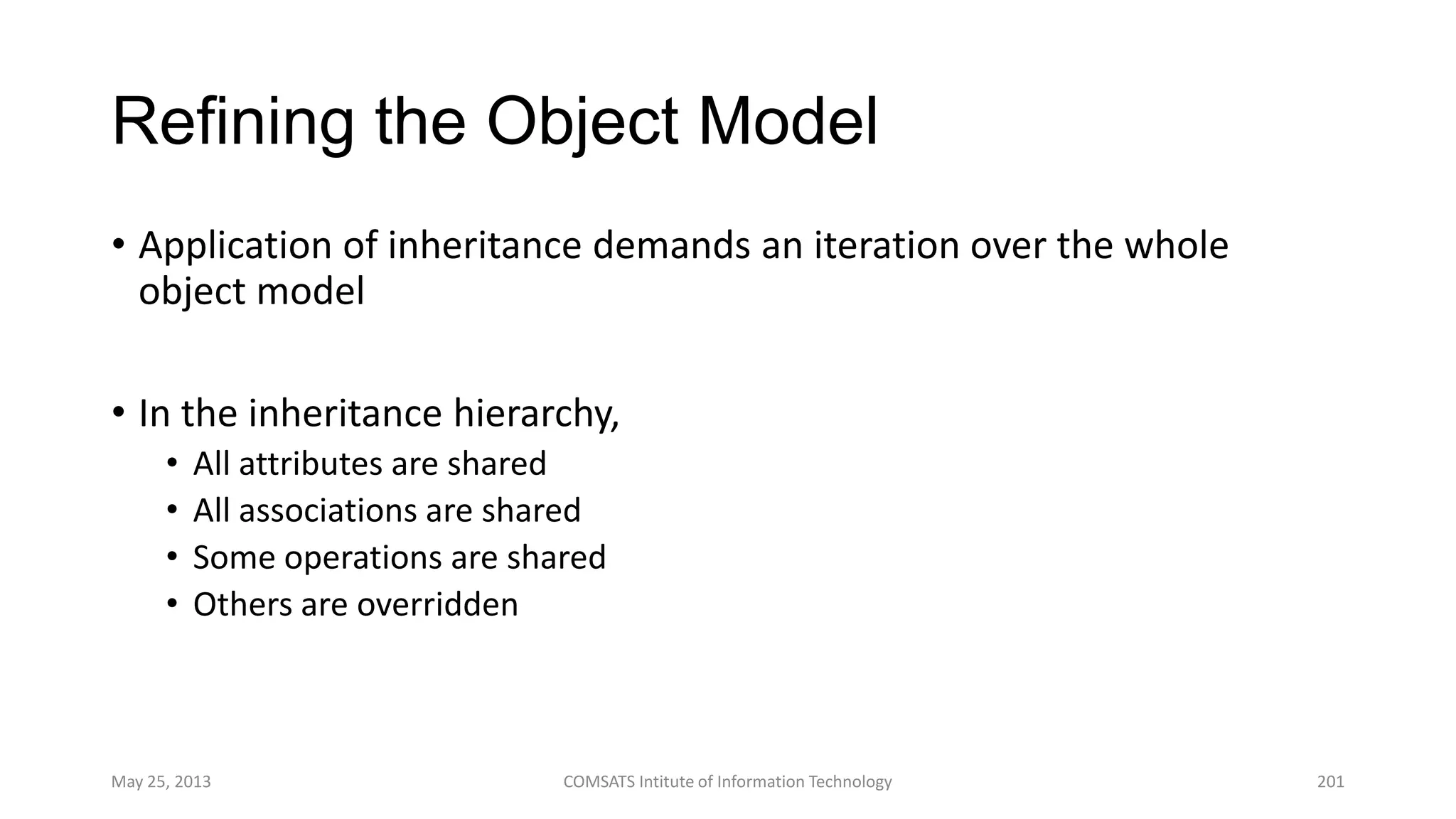 Refining the Object Model
• Application of inheritance demands an iteration over the whole
object model
• In the inheritance hierarchy,
• All attributes are shared
• All associations are shared
• Some operations are shared
• Others are overridden
May 25, 2013 COMSATS Intitute of Information Technology 201
 