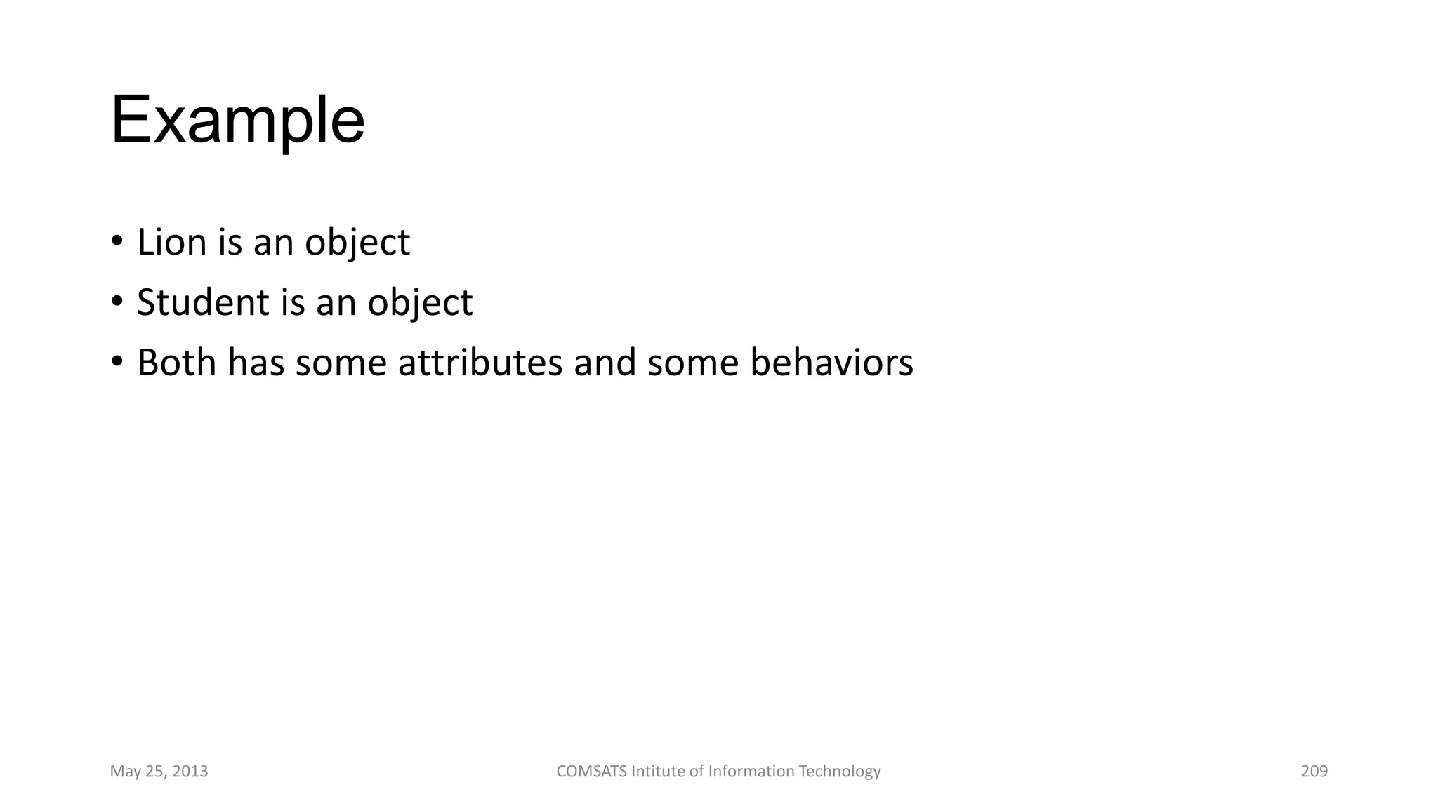 Example
• Lion is an object
• Student is an object
• Both has some attributes and some behaviors
May 25, 2013 COMSATS Intitute of Information Technology 209
 