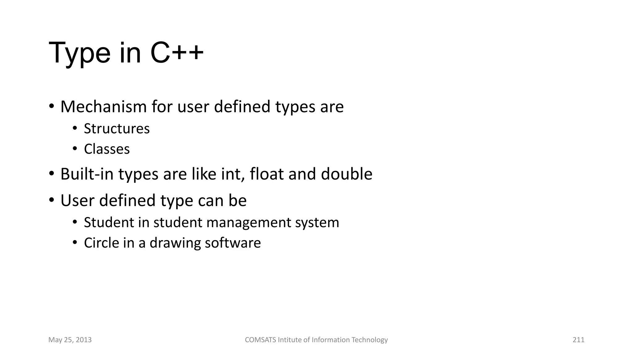 Type in C++
• Mechanism for user defined types are
• Structures
• Classes
• Built-in types are like int, float and double
• User defined type can be
• Student in student management system
• Circle in a drawing software
May 25, 2013 COMSATS Intitute of Information Technology 211
 