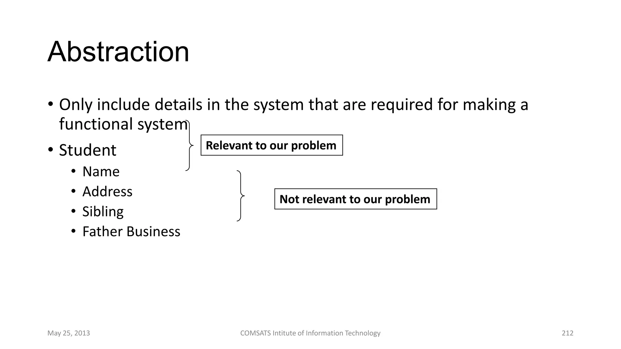 Abstraction
• Only include details in the system that are required for making a
functional system
• Student
• Name
• Address
• Sibling
• Father Business
May 25, 2013 COMSATS Intitute of Information Technology 212
Relevant to our problem
Not relevant to our problem
 