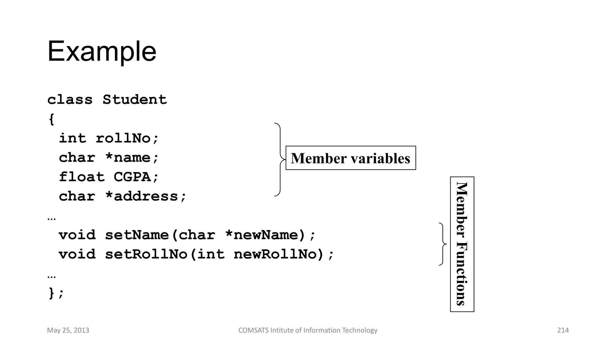Example
class Student
{
int rollNo;
char *name;
float CGPA;
char *address;
…
void setName(char *newName);
void setRollNo(int newRollNo);
…
};
May 25, 2013 COMSATS Intitute of Information Technology 214
Member variables
MemberFunctions
 