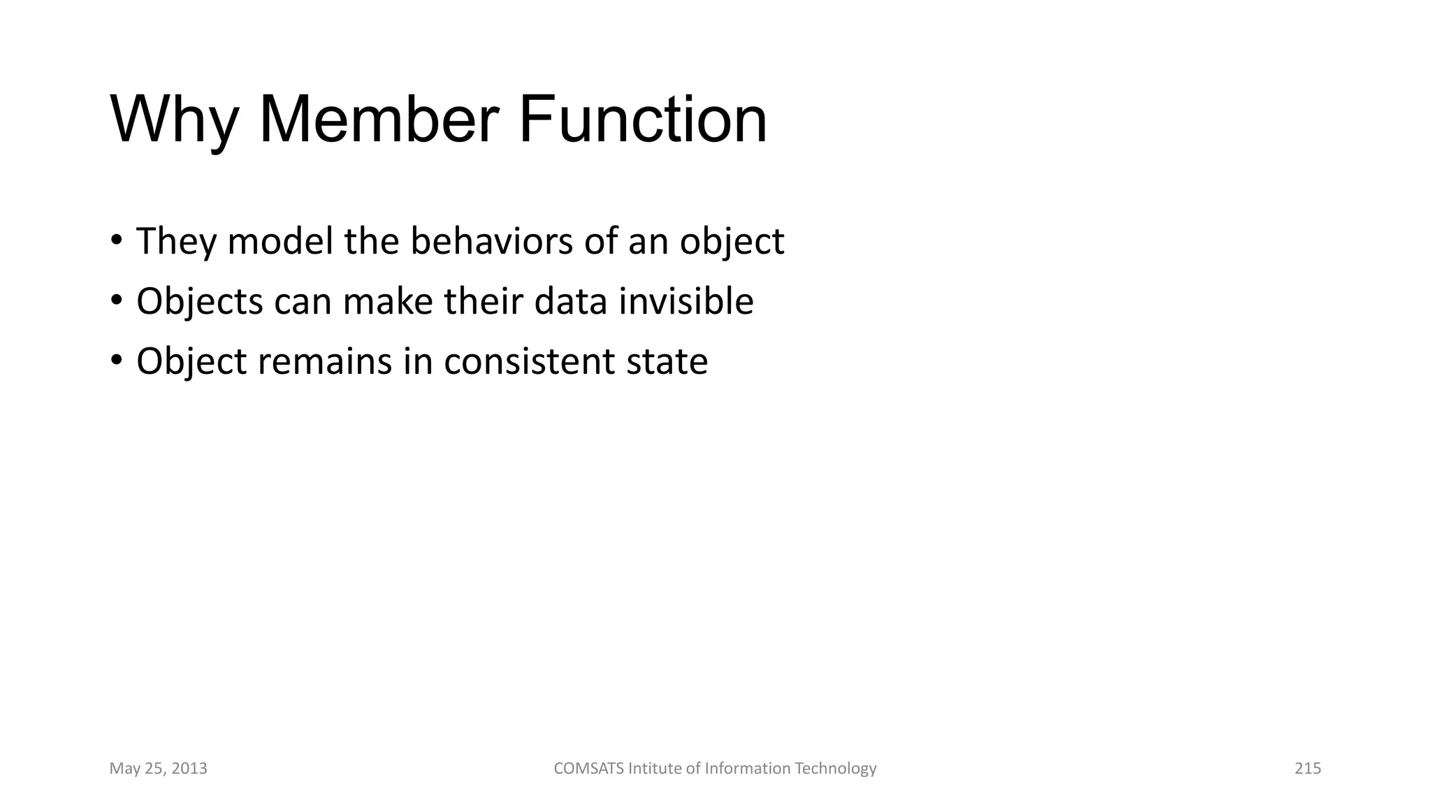 Why Member Function
• They model the behaviors of an object
• Objects can make their data invisible
• Object remains in consistent state
May 25, 2013 COMSATS Intitute of Information Technology 215
 