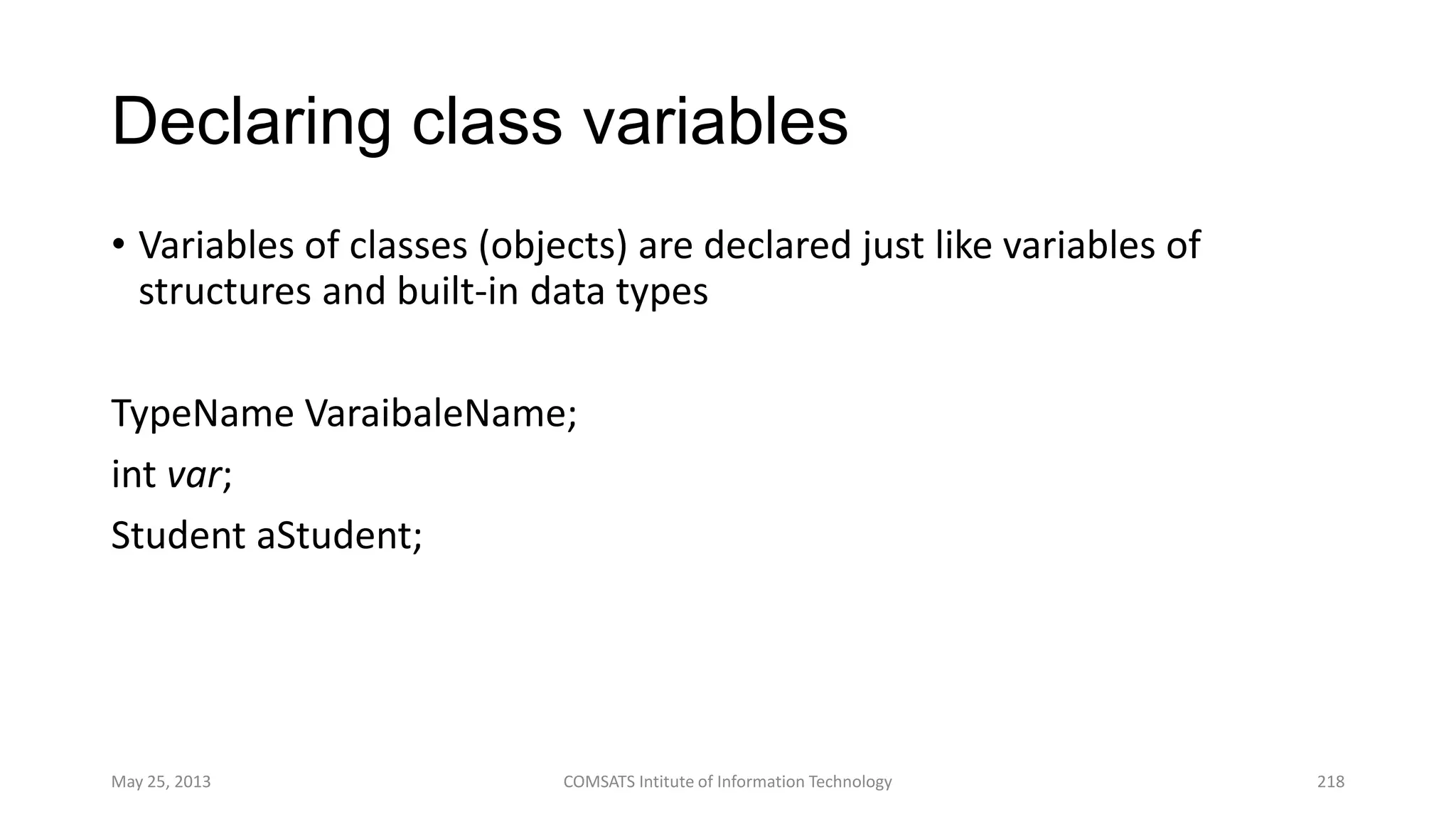 Declaring class variables
• Variables of classes (objects) are declared just like variables of
structures and built-in data types
TypeName VaraibaleName;
int var;
Student aStudent;
May 25, 2013 COMSATS Intitute of Information Technology 218
 