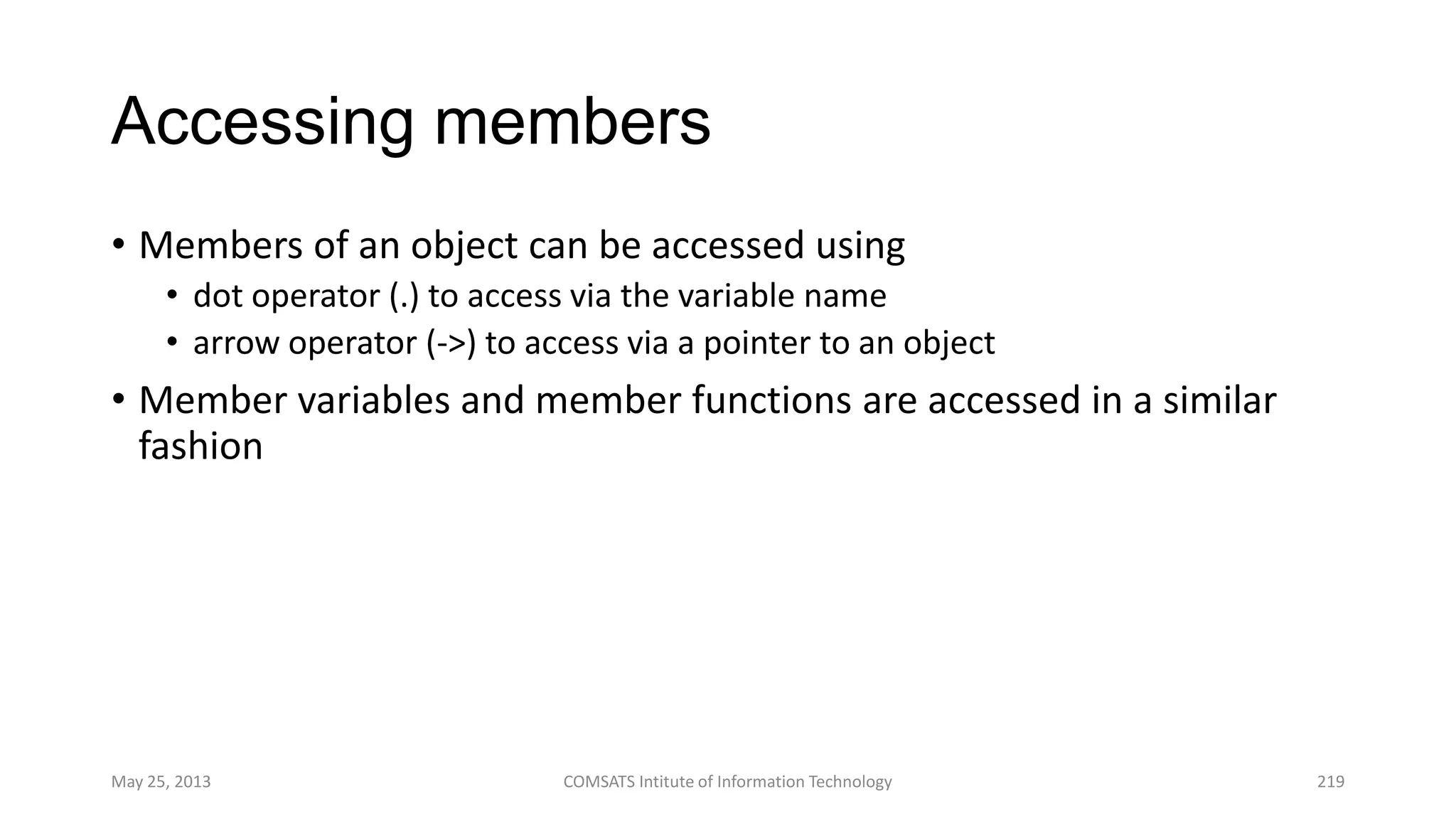 Accessing members
• Members of an object can be accessed using
• dot operator (.) to access via the variable name
• arrow operator (->) to access via a pointer to an object
• Member variables and member functions are accessed in a similar
fashion
May 25, 2013 COMSATS Intitute of Information Technology 219
 