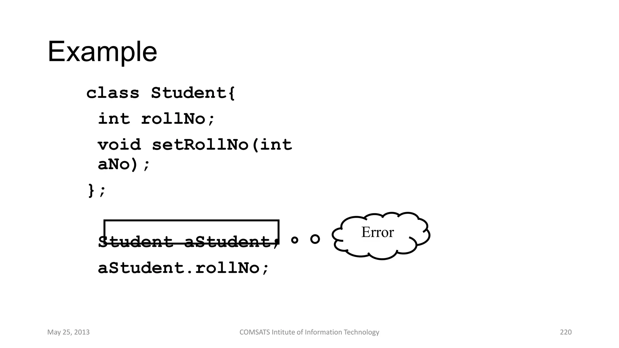 Example
class Student{
int rollNo;
void setRollNo(int
aNo);
};
Student aStudent;
aStudent.rollNo;
May 25, 2013 COMSATS Intitute of Information Technology 220
Error
 