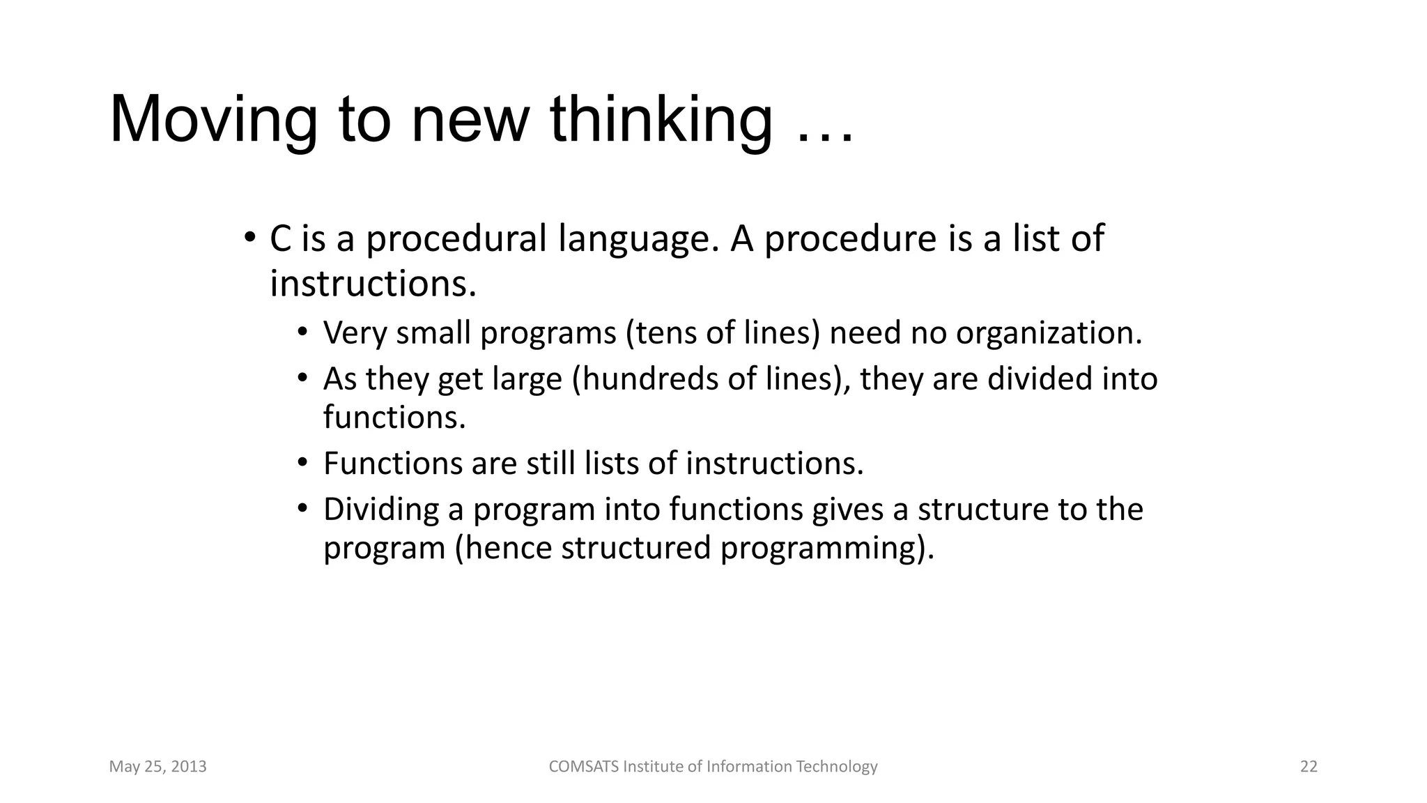 Moving to new thinking …
• C is a procedural language. A procedure is a list of
instructions.
• Very small programs (tens of lines) need no organization.
• As they get large (hundreds of lines), they are divided into
functions.
• Functions are still lists of instructions.
• Dividing a program into functions gives a structure to the
program (hence structured programming).
May 25, 2013 COMSATS Institute of Information Technology 22
 