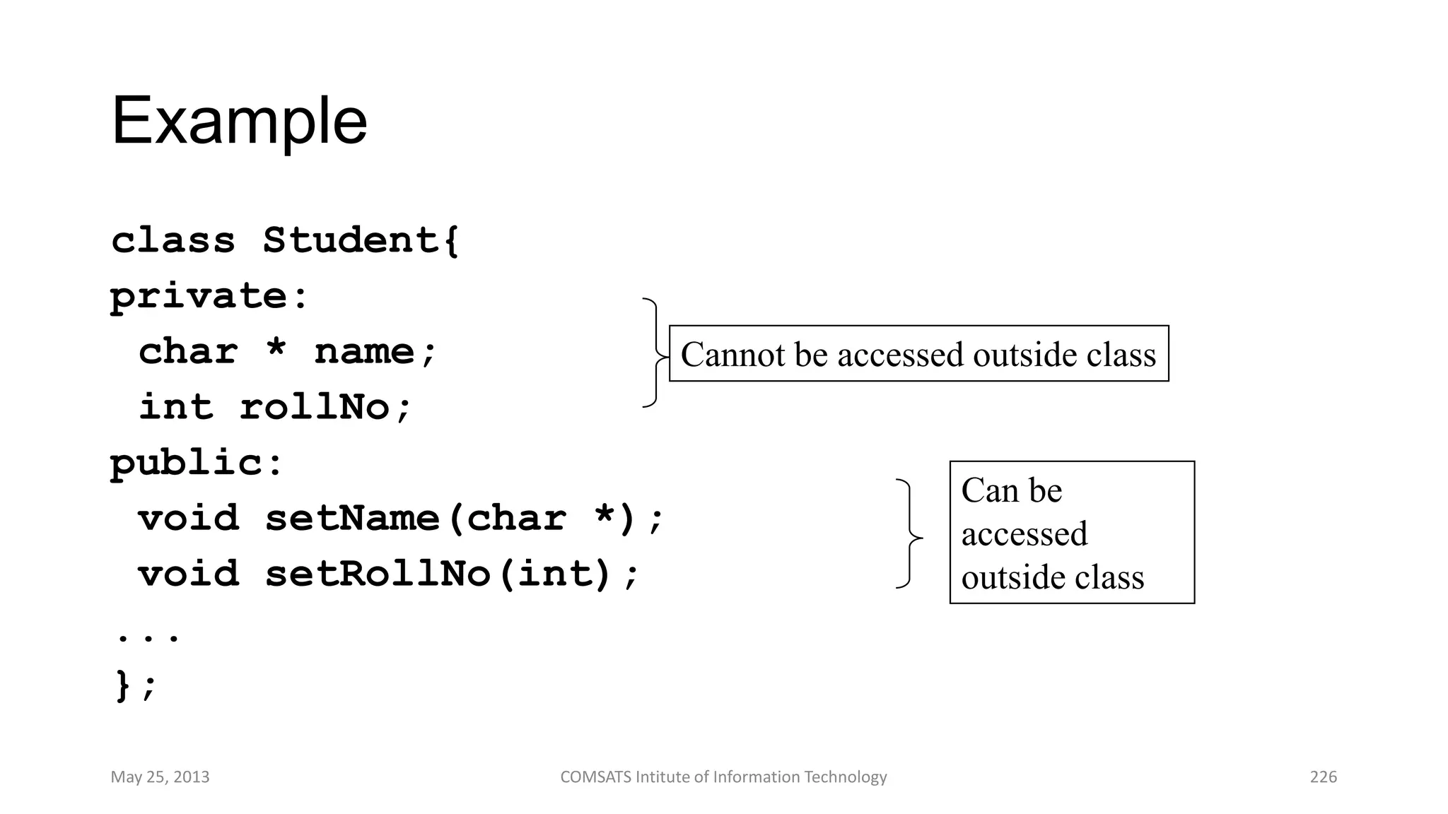 Example
class Student{
private:
char * name;
int rollNo;
public:
void setName(char *);
void setRollNo(int);
...
};
May 25, 2013 COMSATS Intitute of Information Technology 226
Cannot be accessed outside class
Can be
accessed
outside class
 