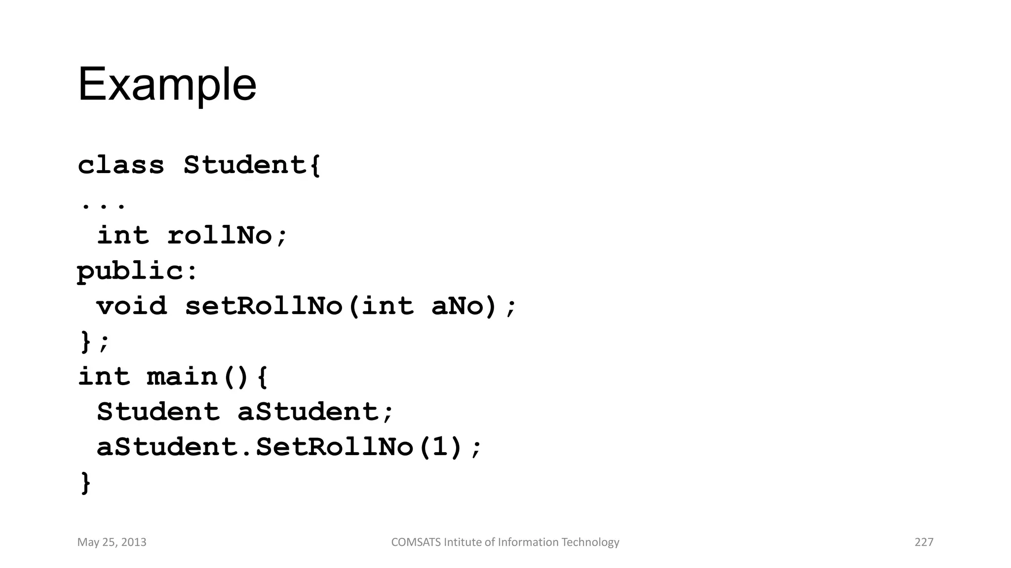 Example
class Student{
...
int rollNo;
public:
void setRollNo(int aNo);
};
int main(){
Student aStudent;
aStudent.SetRollNo(1);
}
May 25, 2013 COMSATS Intitute of Information Technology 227
 