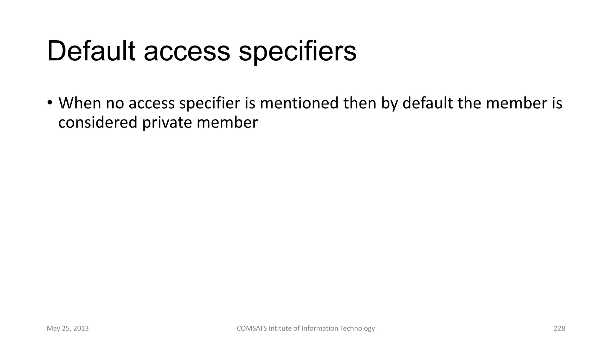 Default access specifiers
• When no access specifier is mentioned then by default the member is
considered private member
May 25, 2013 COMSATS Intitute of Information Technology 228
 