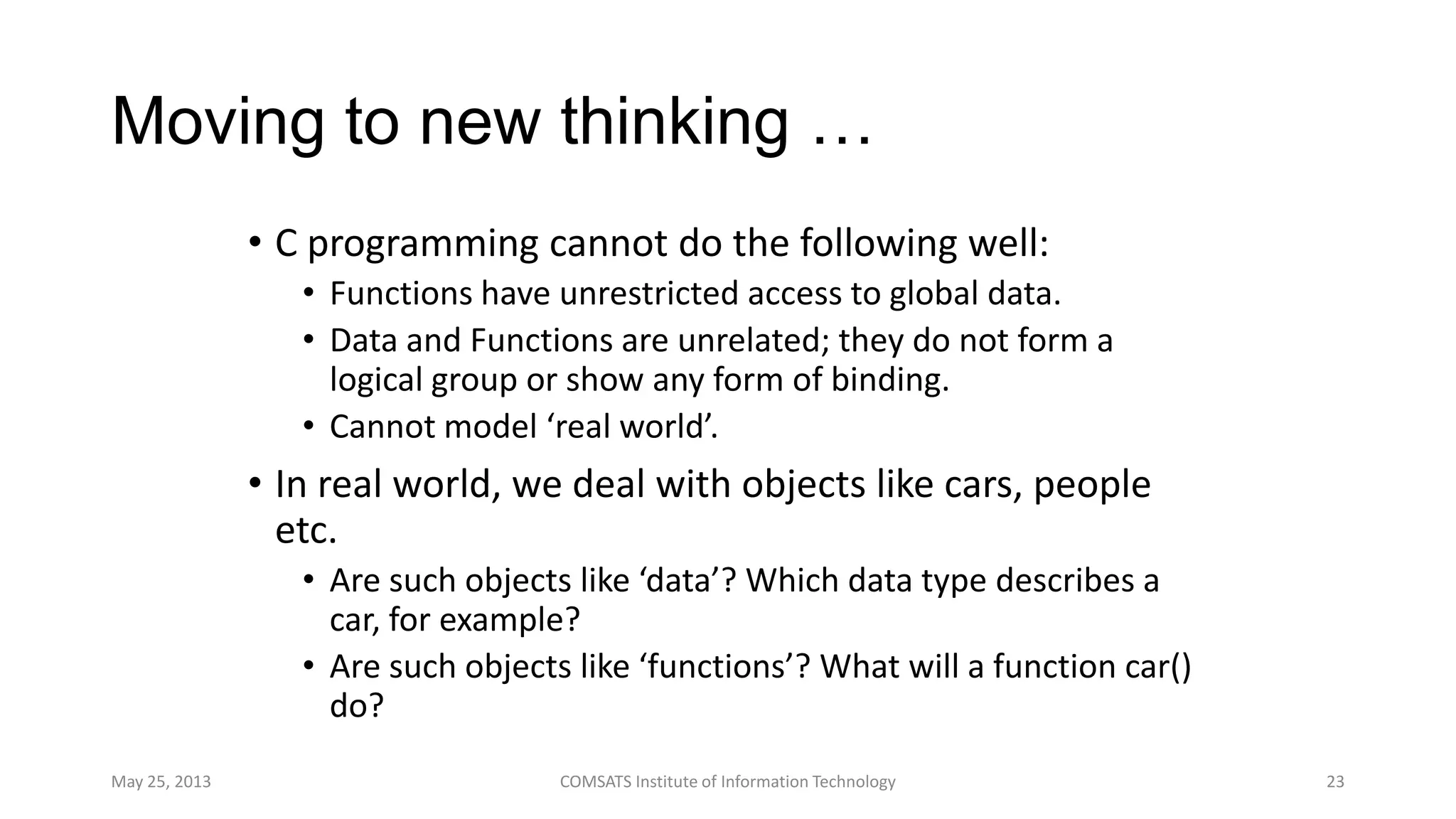 Moving to new thinking …
• C programming cannot do the following well:
• Functions have unrestricted access to global data.
• Data and Functions are unrelated; they do not form a
logical group or show any form of binding.
• Cannot model ‘real world’.
• In real world, we deal with objects like cars, people
etc.
• Are such objects like ‘data’? Which data type describes a
car, for example?
• Are such objects like ‘functions’? What will a function car()
do?
May 25, 2013 COMSATS Institute of Information Technology 23
 