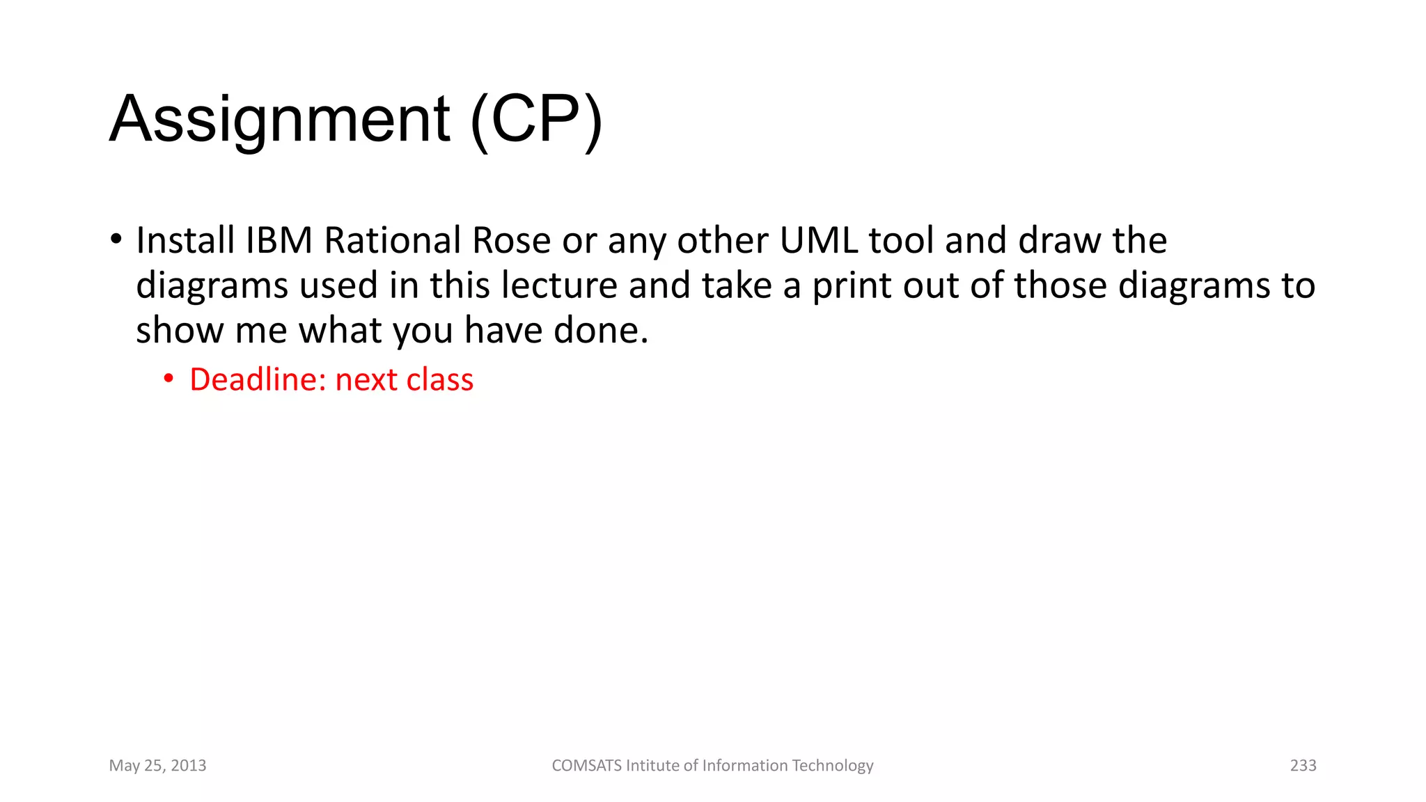 Assignment (CP)
• Install IBM Rational Rose or any other UML tool and draw the
diagrams used in this lecture and take a print out of those diagrams to
show me what you have done.
• Deadline: next class
May 25, 2013 COMSATS Intitute of Information Technology 233
 