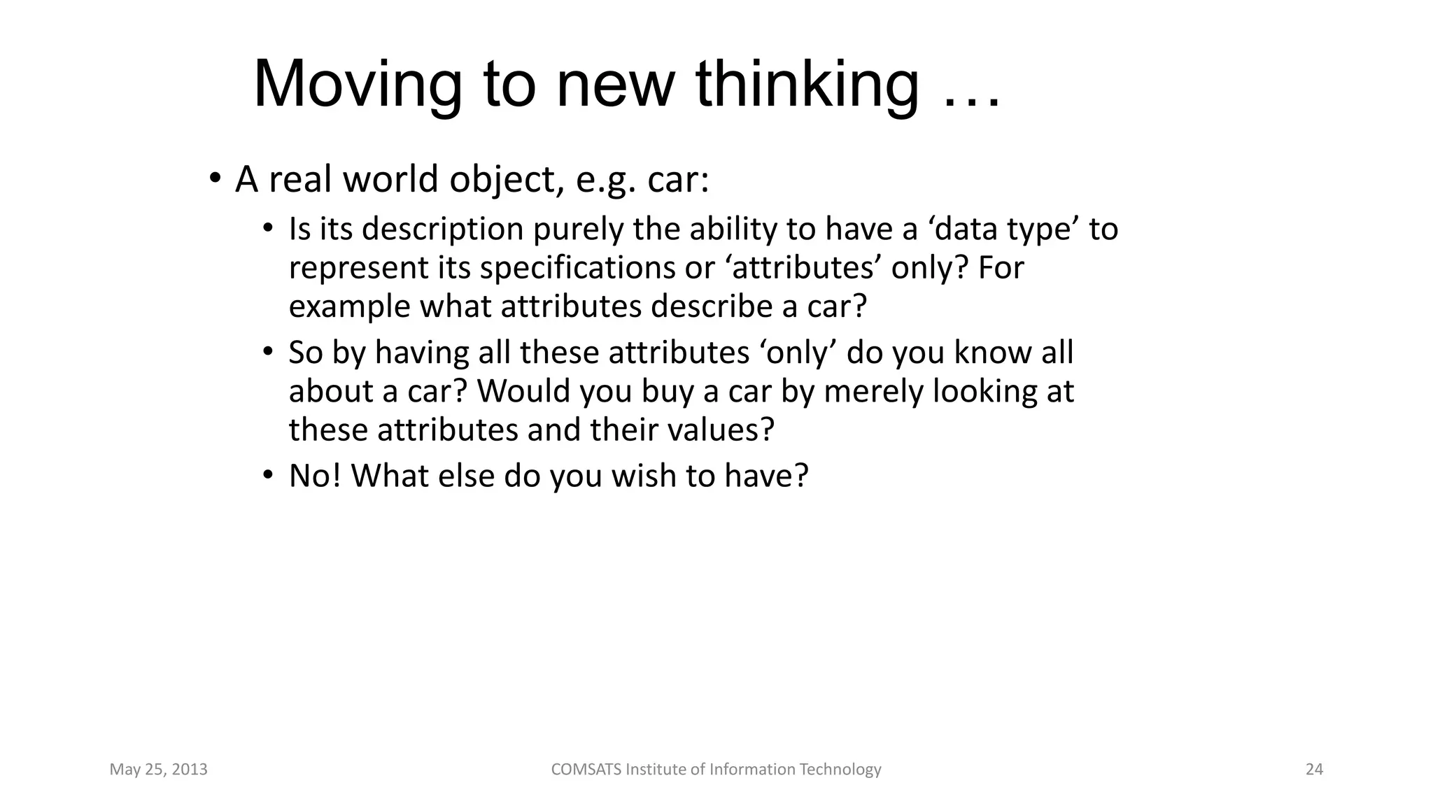 Moving to new thinking …
• A real world object, e.g. car:
• Is its description purely the ability to have a ‘data type’ to
represent its specifications or ‘attributes’ only? For
example what attributes describe a car?
• So by having all these attributes ‘only’ do you know all
about a car? Would you buy a car by merely looking at
these attributes and their values?
• No! What else do you wish to have?
May 25, 2013 COMSATS Institute of Information Technology 24
 
