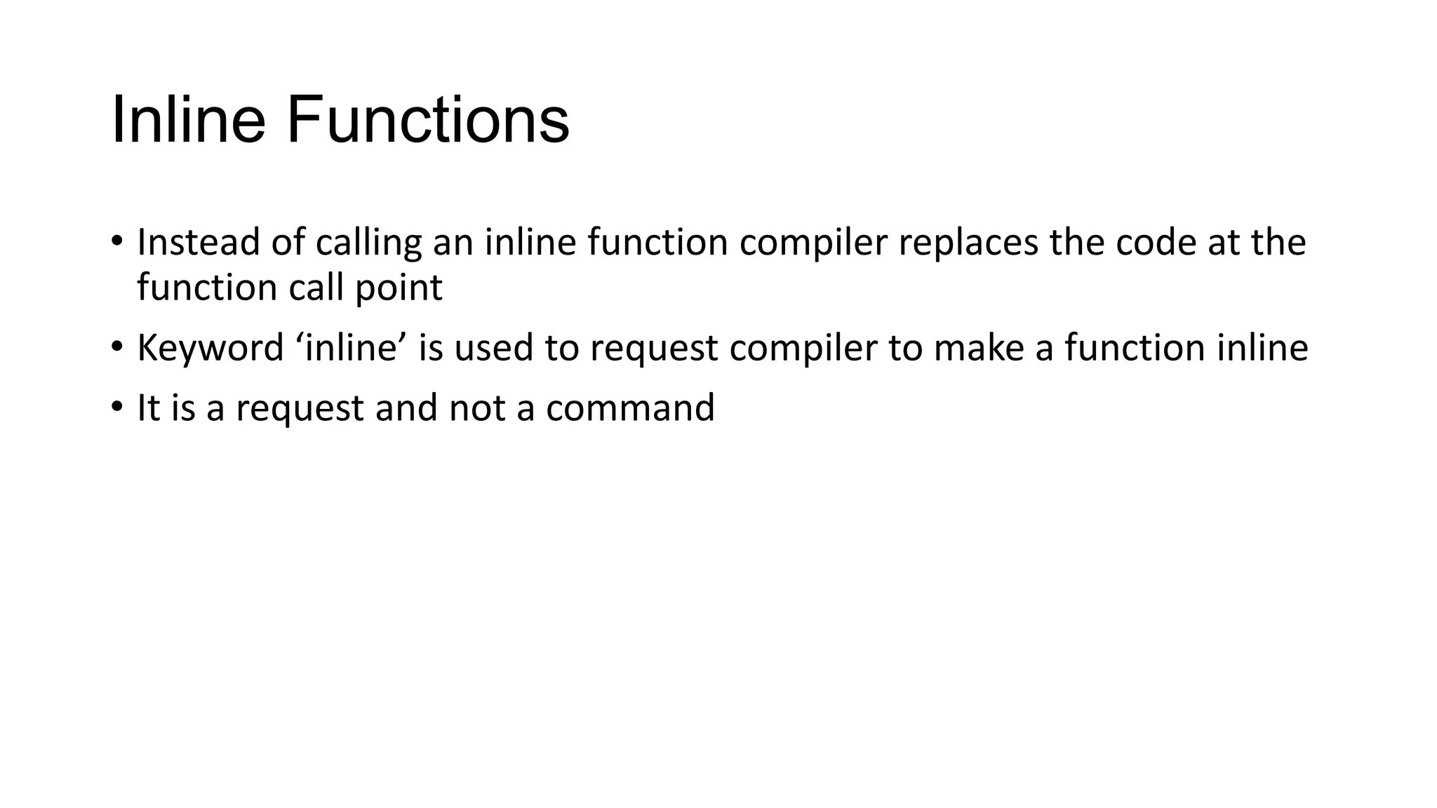 Inline Functions
• Instead of calling an inline function compiler replaces the code at the
function call point
• Keyword ‘inline’ is used to request compiler to make a function inline
• It is a request and not a command
 