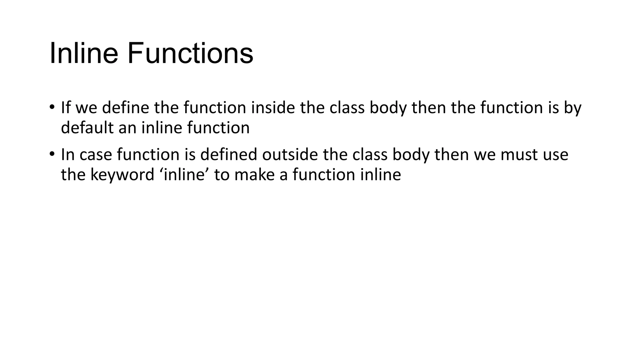 Inline Functions
• If we define the function inside the class body then the function is by
default an inline function
• In case function is defined outside the class body then we must use
the keyword ‘inline’ to make a function inline
 