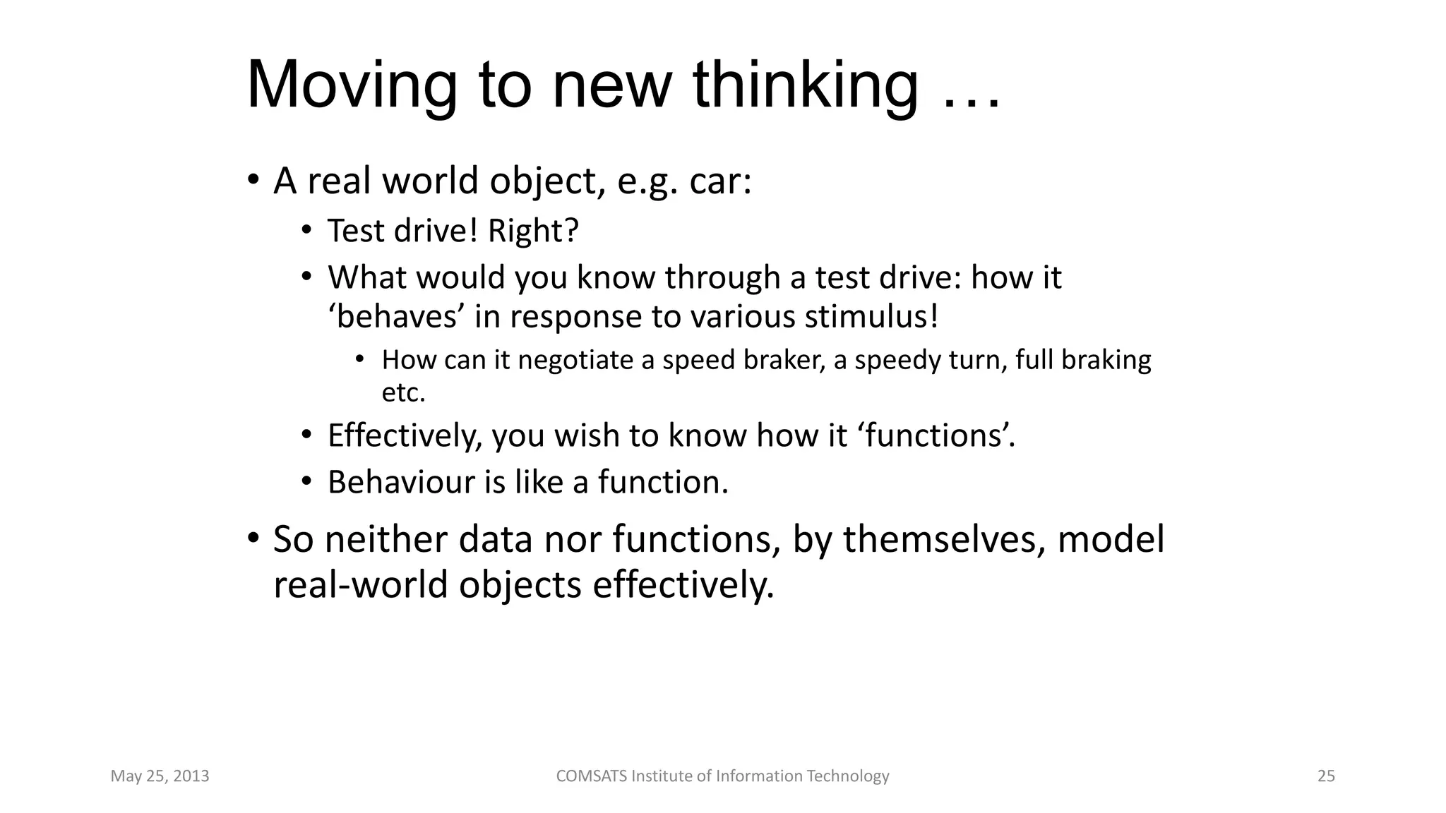 Moving to new thinking …
• A real world object, e.g. car:
• Test drive! Right?
• What would you know through a test drive: how it
‘behaves’ in response to various stimulus!
• How can it negotiate a speed braker, a speedy turn, full braking
etc.
• Effectively, you wish to know how it ‘functions’.
• Behaviour is like a function.
• So neither data nor functions, by themselves, model
real-world objects effectively.
May 25, 2013 COMSATS Institute of Information Technology 25
 