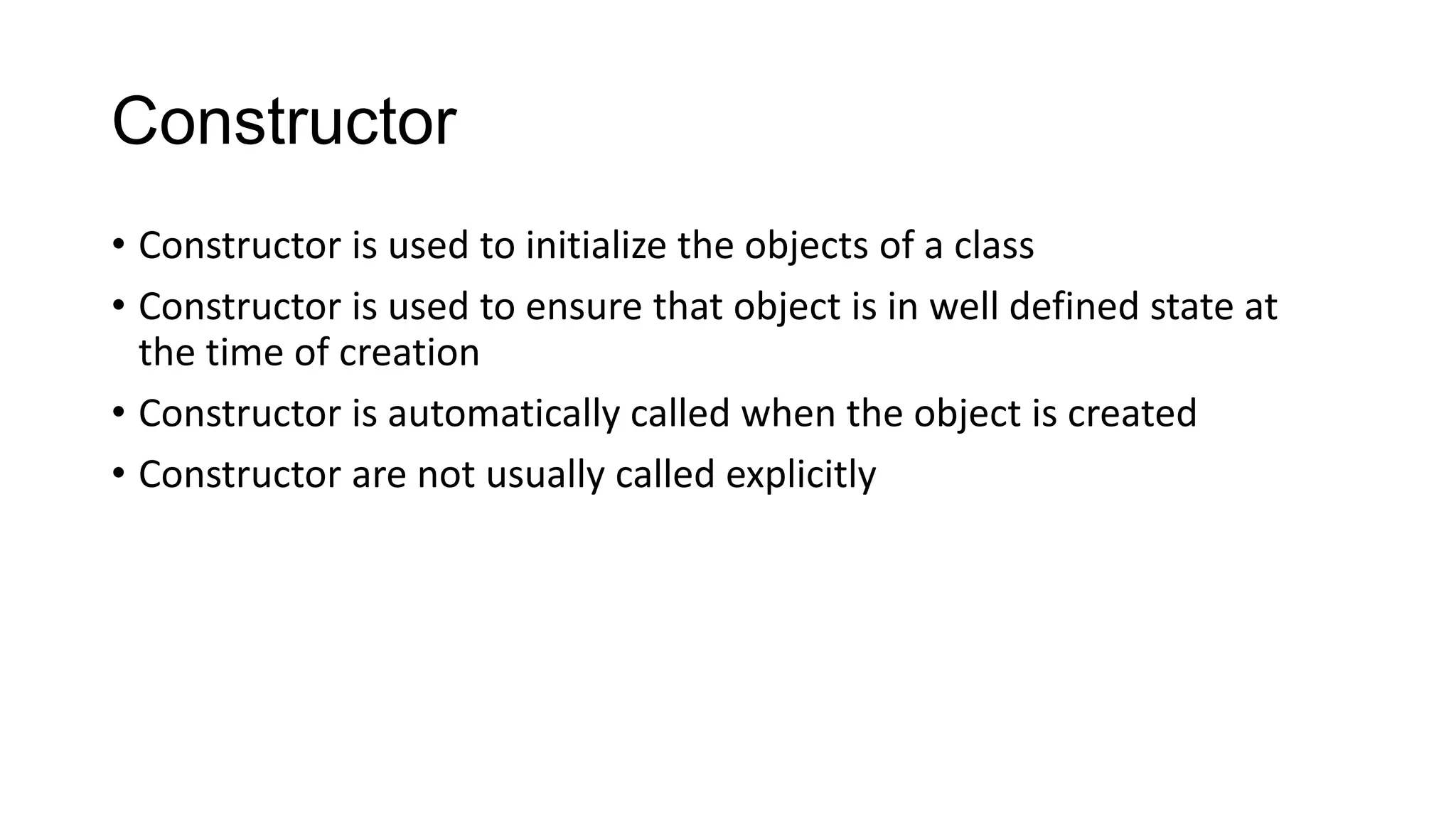 Constructor
• Constructor is used to initialize the objects of a class
• Constructor is used to ensure that object is in well defined state at
the time of creation
• Constructor is automatically called when the object is created
• Constructor are not usually called explicitly
 