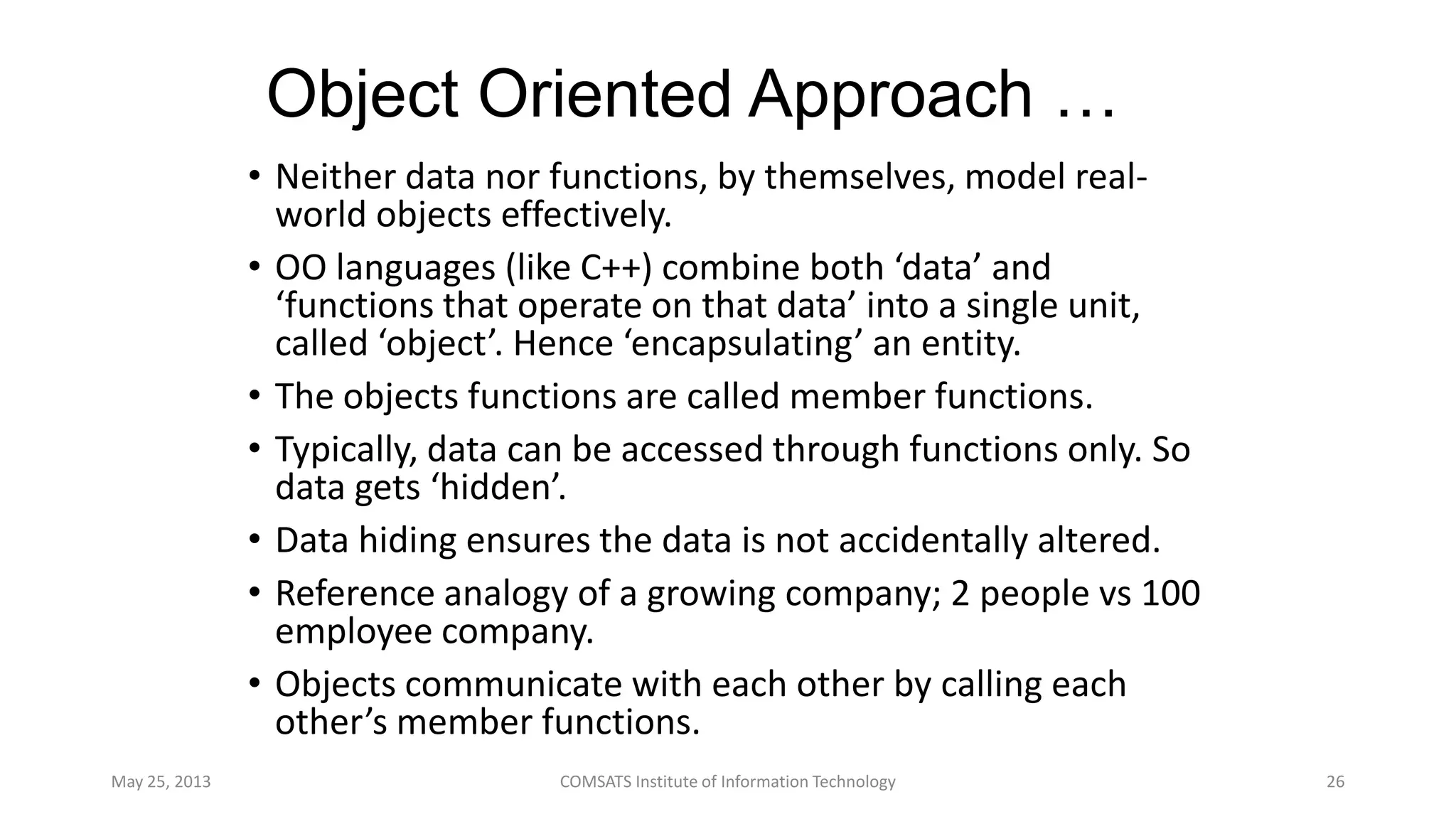 Object Oriented Approach …
• Neither data nor functions, by themselves, model real-
world objects effectively.
• OO languages (like C++) combine both ‘data’ and
‘functions that operate on that data’ into a single unit,
called ‘object’. Hence ‘encapsulating’ an entity.
• The objects functions are called member functions.
• Typically, data can be accessed through functions only. So
data gets ‘hidden’.
• Data hiding ensures the data is not accidentally altered.
• Reference analogy of a growing company; 2 people vs 100
employee company.
• Objects communicate with each other by calling each
other’s member functions.
May 25, 2013 COMSATS Institute of Information Technology 26
 