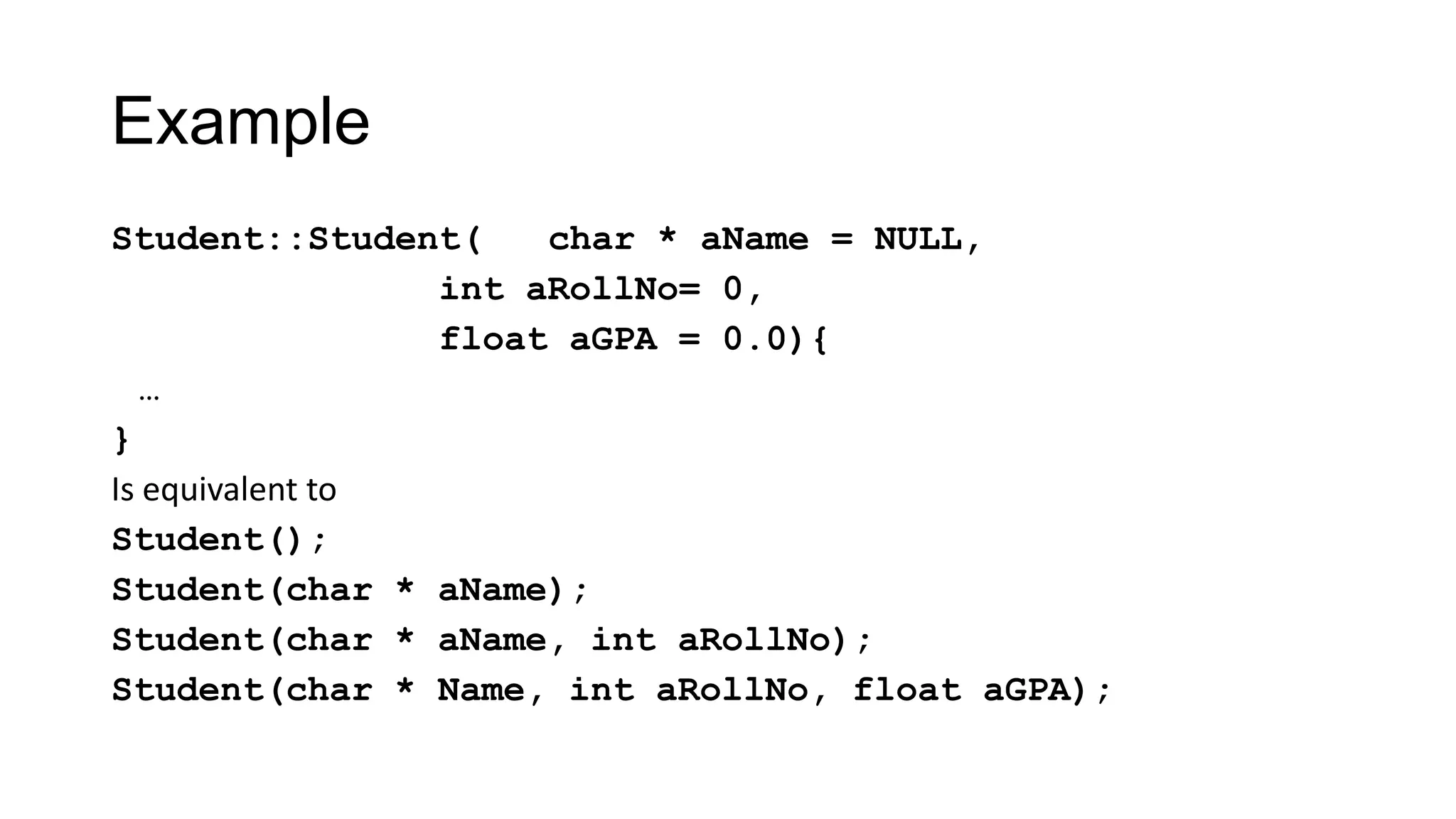Example
Student::Student( char * aName = NULL,
int aRollNo= 0,
float aGPA = 0.0){
…
}
Is equivalent to
Student();
Student(char * aName);
Student(char * aName, int aRollNo);
Student(char * Name, int aRollNo, float aGPA);
 